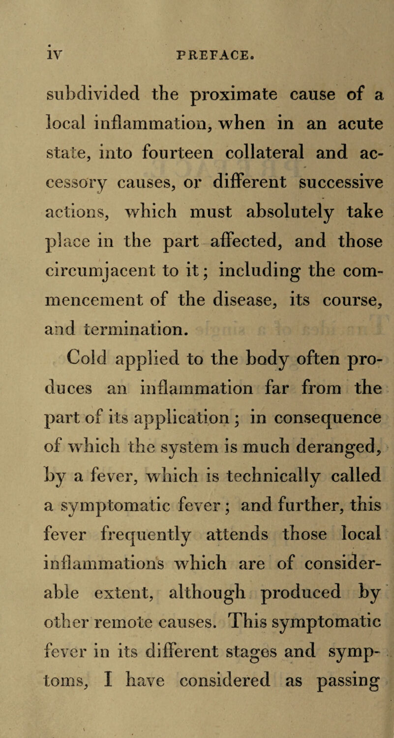 subdivided the proximate cause of a local inflammation, when in an acute state, into fourteen collateral and ac¬ cessory causes, or different successive actions, which must absolutely take place in the part affected, and those circumjacent to it; including the com¬ mencement of the disease, its course, and termination. Cold applied to the body often pro¬ duces an inflammation far from the part of its application; in consequence of which the system is much deranged, by a fever, which is technically called a symptomatic fever; and further, this fever frequently attends those local inflammations which are of consider¬ able extent, although produced by other remote causes. This symptomatic fever in its different stages and symp¬ toms, I have considered as passing