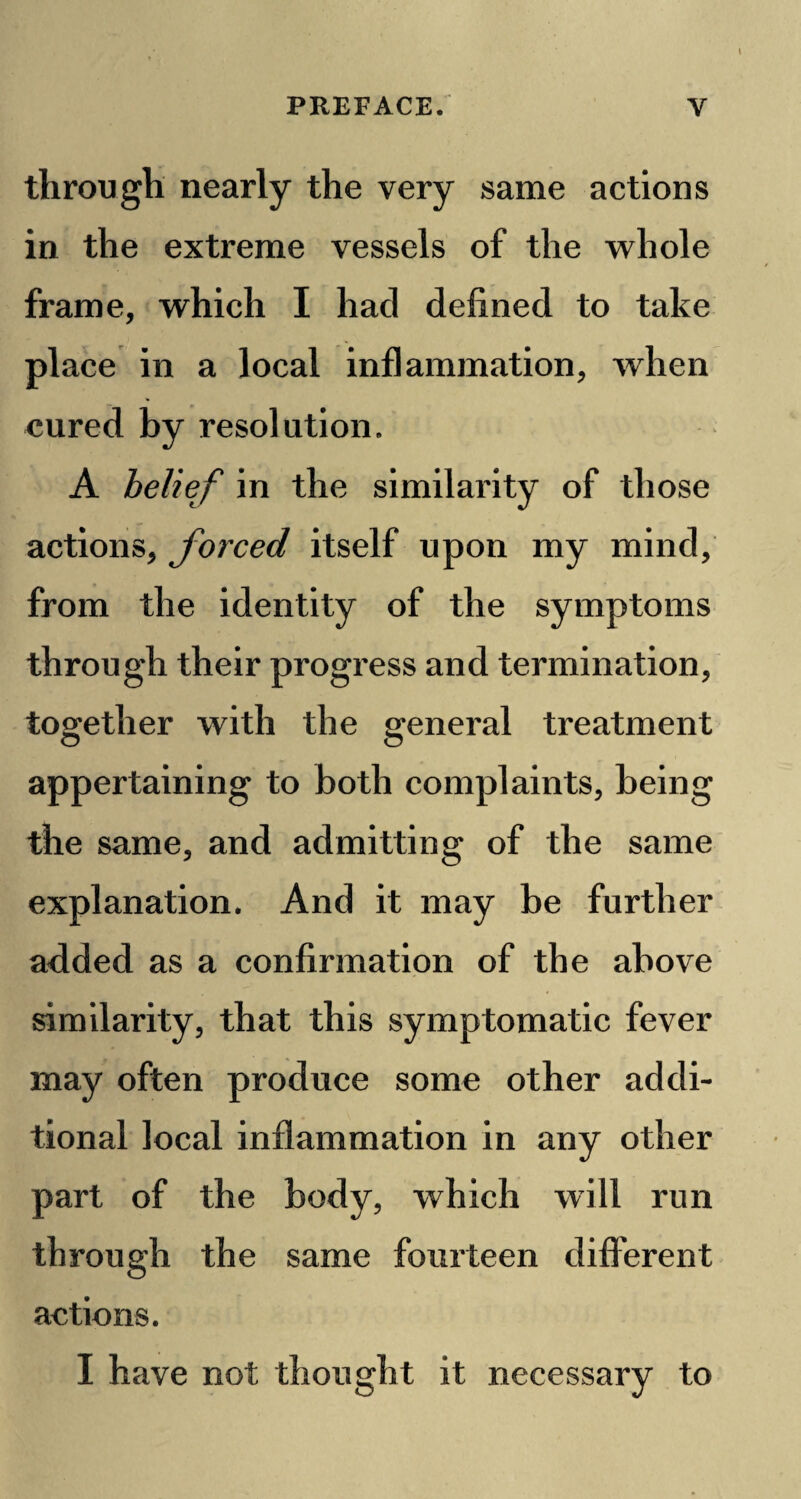 through nearly the very same actions in the extreme vessels of the whole frame, which I had defined to take place in a local inflammation, when cured by resolution. A belief in the similarity of those actions, forced itself upon my mind, from the identity of the symptoms through their progress and termination, together with the general treatment appertaining to both complaints, being the same, and admitting of the same explanation. And it may be further a<lded as a confirmation of the above similarity, that this symptomatic fever may often produce some other addi¬ tional local inflammation in any other part of the body, which will run through the same fourteen different actions. I have not thought it necessary to