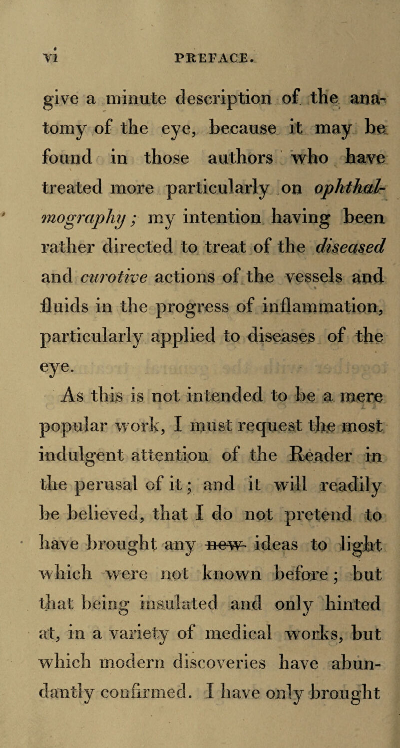 give a minute description of the ana¬ tomy of the eye, because it may be found in those authors who have \ treated more particularly on ophthal¬ mography ; my intention having been rather directed to treat of the diseased and curotive actions of the vessels and % fluids in the progress of inflammation, particularly applied to diseases of the eye. As this is not intended to be a mere popular work, I must request the most indulgent attention of the Reader in the perusal of it; and it will readily be believed, that I do not pretend to have brought any new- ideas to light which were not known before; but that being insulated and only hinted at, in a variety of medical works, but which modern discoveries have abun¬ dantly confirmed. I have only brought