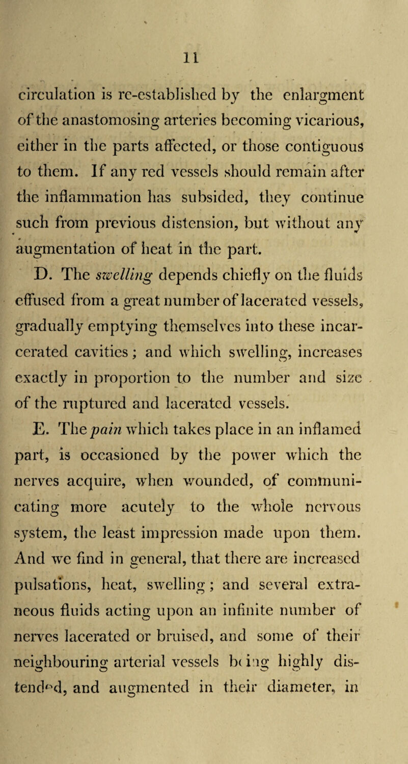 circulation is re-established by the enlargment of the anastomosing arteries becoming vicarious, either in the parts affected, or those contiguous to them. If any red vessels should remain after the inflammation has subsided, they continue such from previous distension, but without any * augmentation of heat in the part. D. The swelling depends chiefly on the fluids effused from a great number of lacerated vessels, gradually emptying themselves into these incar¬ cerated cavities; and which swelling, increases O' exactly in proportion to the number and size . of the ruptured and lacerated vessels. E. Thepain which takes place in an inflamed part, is occasioned by the power which the nerves acquire, when wounded, of communi¬ cating more acutely to the whole nervous system, the least impression made upon them. And wre find in general, that there are increased pulsations, heat, swelling ; and several extra¬ neous fluids acting upon an infinite number of nerves lacerated or bruised, and some of their neighbouring arterial vessels b( ing highly dis¬ tended, and augmented in their diameter, in