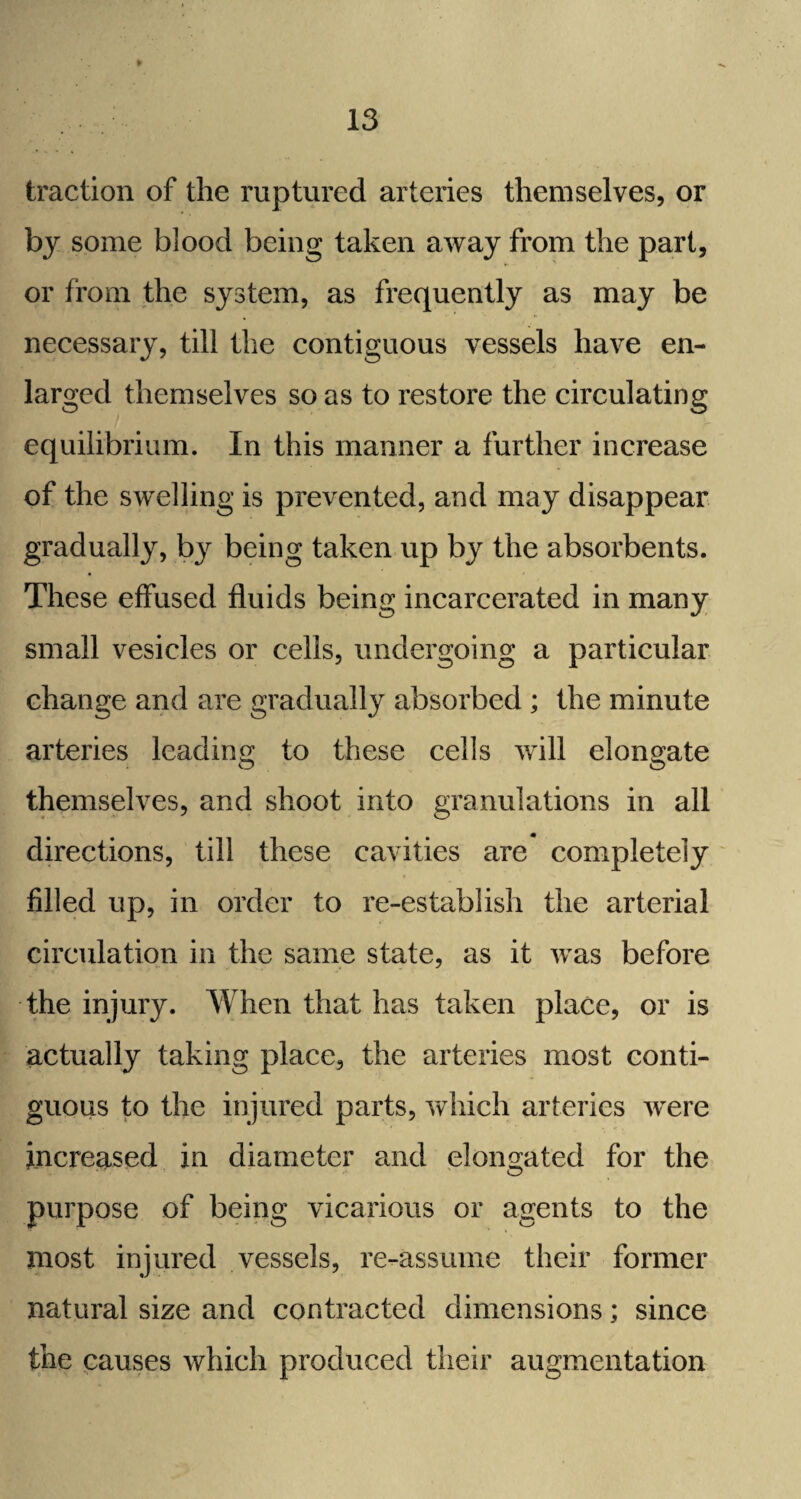 traction of the ruptured arteries themselves, or by some blood being taken away from the part, or from the system, as frequently as may be necessary, till the contiguous vessels have en¬ larged themselves so as to restore the circulating equilibrium. In this manner a further increase of the swelling is prevented, and may disappear gradually, by being taken up by the absorbents. These effused fluids being incarcerated in many small vesicles or cells, undergoing a particular change and are gradually absorbed ; the minute arteries leading to these cells will elongate themselves, and shoot into granulations in all directions, till these cavities are completely filled up, in order to re-establish the arterial circulation in the same state, as it was before the injury. When that has taken place, or is actually taking place, the arteries most conti¬ guous to the injured parts, which arteries were increased in diameter and elongated for the purpose of being vicarious or agents to the most injured vessels, re-assume their former natural size and contracted dimensions; since the causes which produced their augmentation