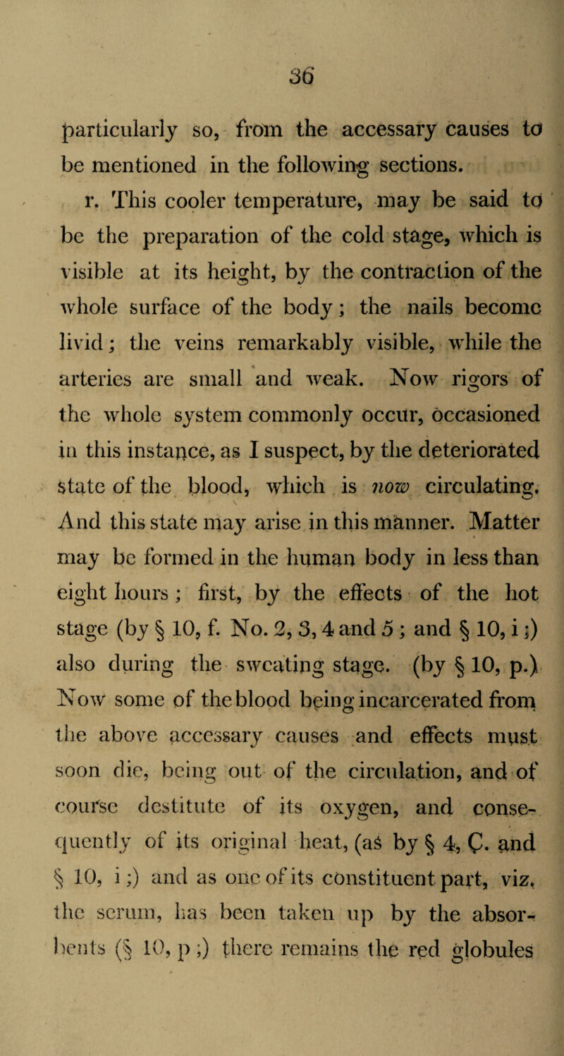 particularly so, from the accessary causes to be mentioned in the following sections. r. This cooler temperature, may be said to be the preparation of the cold stage, which is \ isible at its height, by the contraction of the whole surface of the body; the nails become livid; the veins remarkably visible, while the arteries are small and weak. Now rigors of the whole system commonly occur, occasioned in this instance, as I suspect, by the deteriorated State of the blood, which is now circulating. And this state may arise in this manner. Matter may be formed in the human body in less than eight hours; first, by the effects of the hot stage (by § 10, f. No. 2, 3,4 and 5 ; and § 10, i;) also during the sweating stage, (by § 10, p.) Now some of the blood being incarcerated from the above accessary causes and effects must soon die, being out of the circulation, and of course destitute of its oxygen, and conse¬ quently of its original heat, (a& by § 4, (h and § 10, i;) and as one of its constituent part, viz, the scrum, lias been taken up by the absor¬ bents (§ 10, p ;) there remains the red globules