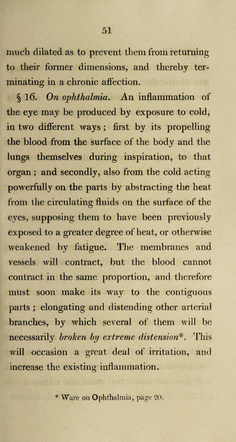 much dilated as to prevent them from returning to their former dimensions, and thereby ter¬ minating in a chronic affection. § 16. On ophthalmia. An inflammation of the eye may be produced by exposure to cold, in two different ways; first by its propelling the blood from the surface of the body and the lungs themselves during inspiration, to that organ; and secondly, also from the cold acting powerfully on the parts by abstracting the heat from the circulating fluids on the surface of the eyes, supposing them to have been previously exposed to a greater degree of heat, or otherwise weakened by fatigue. The membranes and vessels will contract, but the blood cannot contract in the same proportion, and therefore must soon make its way to the contiguous parts ; elongating and distending other arterial branches, by which several of them will be necessarily broken by extreme distension*. This will occasion a great deal of irritation, and increase the existing inflammation. o * Ware on Ophthalmia, page CO.