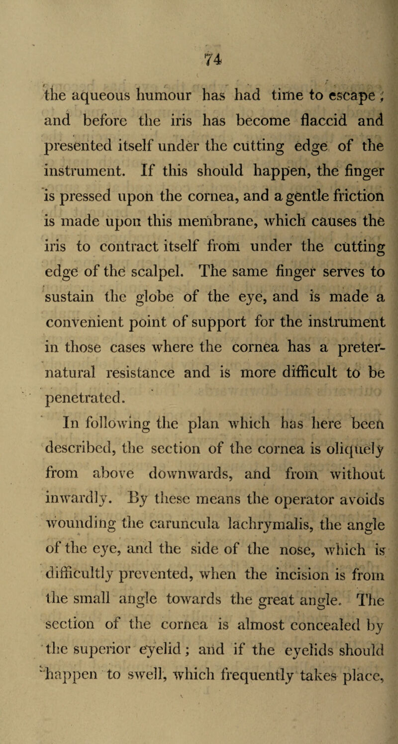 • K t . , . \ f. j r *• / • the aqueous humour has had time to escape and before the iris has become flaccid and presented itself under the cutting edge of the instrument. If this should happen, the finger is pressed upon the cornea, and a gentle friction is made upon this membrane, which causes the iris to contract itself from under the cutting edge of the scalpel. The same finger serves to sustain the globe of the eye, and is made a convenient point of support for the instrument in those cases where the cornea has a preter- natural resistance and is more difficult to be penetrated. In following the plan which has here been described, the section of the cornea is oliquely from above downwards, and from without inwardly. By these means the operator avoids wounding the caruncula lachrymalis, the angle / i ' •//’jj J, 1 V #• of the eye, and the side of the nose, which is' difficultly prevented, when the incision is from the small angle towards the great amde. The section of the cornea is almost concealed by ' the superior eyelid; and if the eyelids should happen to swell, which frequently takes place,