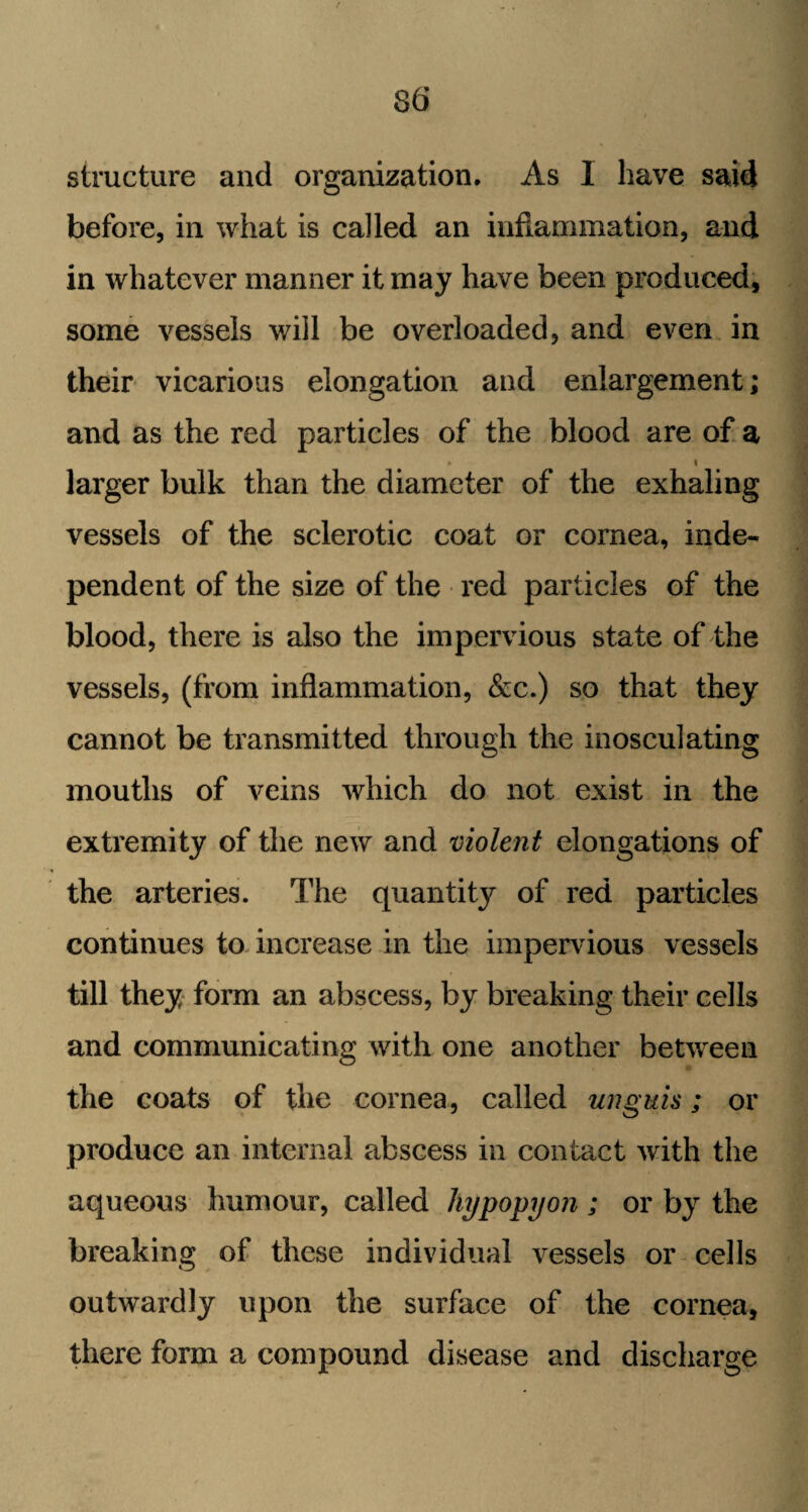 structure and organization. As 1 have said before, in what is called an inflammation, and in whatever manner it may have been produced, some vessels will be overloaded, and even in their vicarious elongation and enlargement; and as the red particles of the blood are of a ■ i larger bulk than the diameter of the exhaling vessels of the sclerotic coat or cornea, inde¬ pendent of the size of the red particles of the blood, there is also the impervious state of the vessels, (from inflammation, &c.) so that they cannot be transmitted through the inosculating mouths of veins which do not exist in the extremity of the new and violent elongations of the arteries. The quantity of red particles continues to increase in the impervious vessels till they form an abscess, by breaking their cells and communicating with one another between the coats of the cornea, called unguis; or produce an internal abscess in contact with the aqueous humour, called hypopyon ; or by the breaking of these individual vessels or cells outwardly upon the surface of the cornea, there form a compound disease and discharge