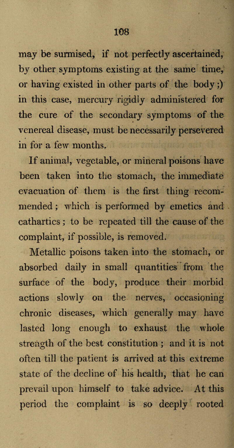 may be surmised, if not perfectly ascertained, by other symptoms existing at the same time, or having existed in other parts of the body;) in this case, mercury rigidly administered for the cure of the secondary symptoms of the venereal disease, must be necessarily persevered in for a few months. If animal, vegetable, or mineral poisons have been taken into the stomach, the immediate evacuation of them is the first thing: recom- mended; which is performed by emetics and > cathartics; to be repeated till the cause of the complaint, if possible, is removed. Metallic poisons taken into the stomach, or absorbed daily in small quantities from the surface of the body, produce their morbid actions slowly on the nerves, occasioning chronic diseases, which generally may have lasted long enough to exhaust the whole strength of the best constitution ; and it is not often till the patient is arrived at this extreme state of the decline of his health, that he can prevail upon himself to take advice. At this period the complaint is so deeply rooted