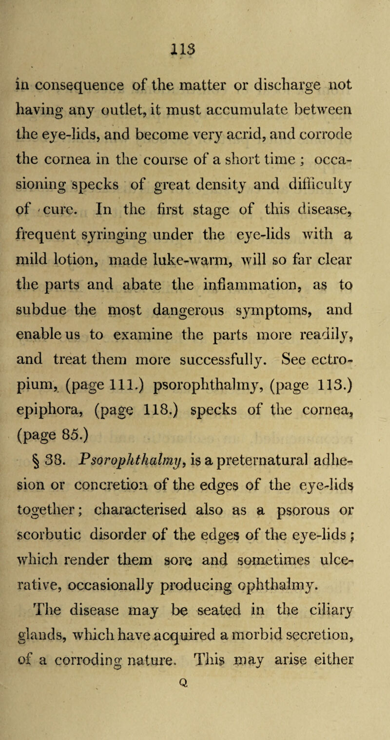 in consequence of the matter or discharge not having any outlet, it must accumulate between the eye-lids, and become very acrid, and corrode the cornea in the course of a short time ; occa¬ sioning specks of great density and difficulty of cure. In the first stage of this disease, frequent syringing under the eye-lids with a mild lotion, made luke-warm, will so far clear the parts and abate the inflammation, as to subdue the most dangerous symptoms, and enable us to examine the parts more readily, and treat them more successfully. See ectro- pium, (page 111.) psorophthalmy, (page 113.) epiphora, (page 118.) specks of the cornea, (page 85.) § 38. Psorophthalmy, is a preternatural adhe¬ sion or concretion of the edges of the eye-lids together; characterised also as a psorous or scorbutic disorder of the edges of the eye-lids ; which render them sore and sometimes ulce¬ rative, occasionally producing ophthalmy. The disease may be seated in the ciliary glands, which have acquired a morbid secretion, of a corroding nature. This may arise either Q