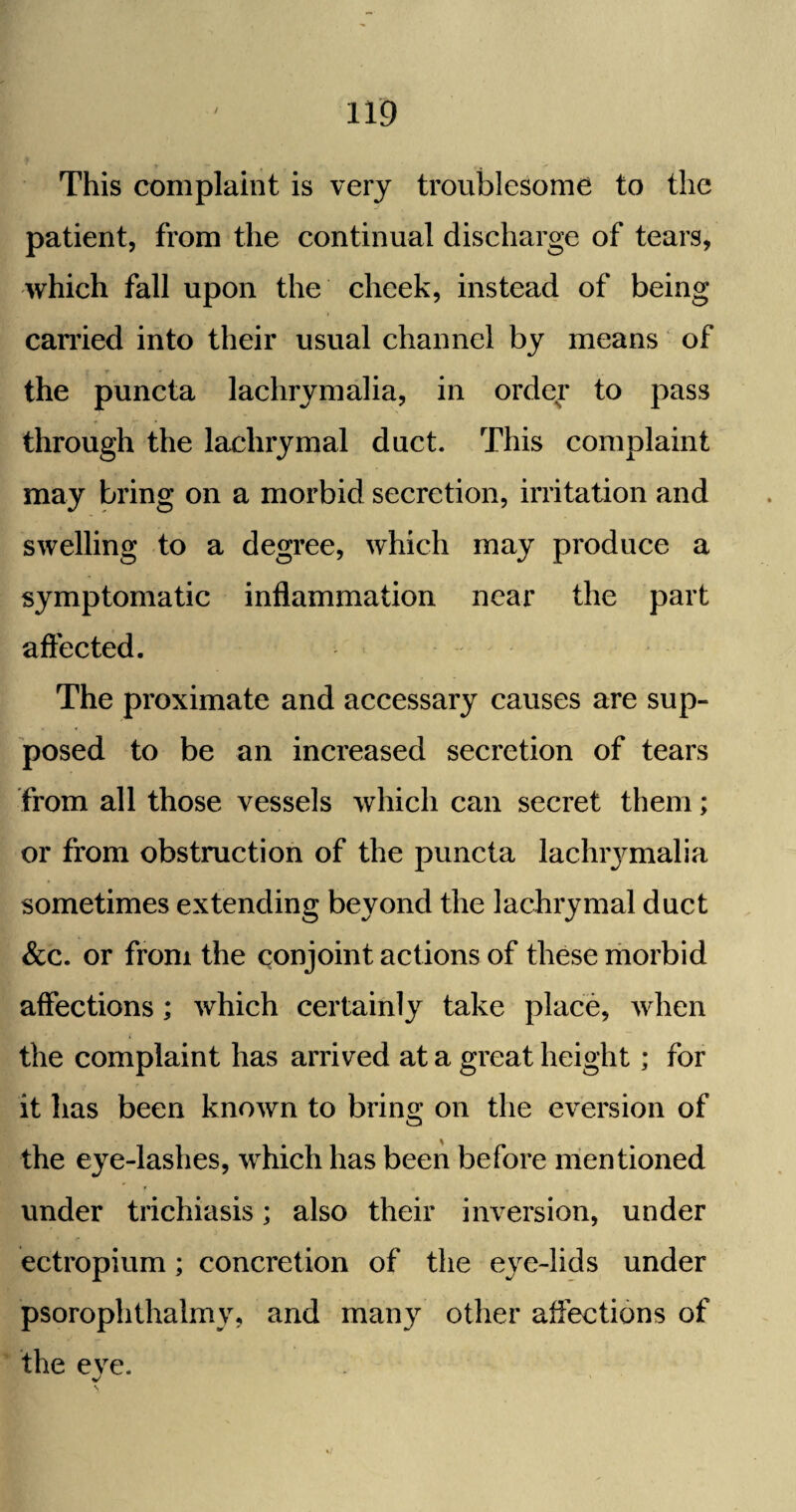 This complaint is very troublesome to the patient, from the continual discharge of tears, which fall upon the cheek, instead of being carried into their usual channel by means of the puncta lachrymalia, in order to pass through the lachrymal duct. This complaint may bring on a morbid secretion, irritation and swelling to a degree, which may produce a symptomatic inflammation near the part affected. The proximate and accessary causes are sup¬ posed to be an increased secretion of tears from all those vessels which can secret them; or from obstruction of the puncta lachiymalia sometimes extending beyond the lachrymal duct &c. or from the conjoint actions of these morbid affections; which certainly take place, when the complaint has arrived at a great height; for it has been known to bring on the eversion of the eye-lashes, which has been before mentioned under trichiasis; also their inversion, under ectropium; concretion of the eye-lids under psorophthalmy, and many other affections of the eve. J \