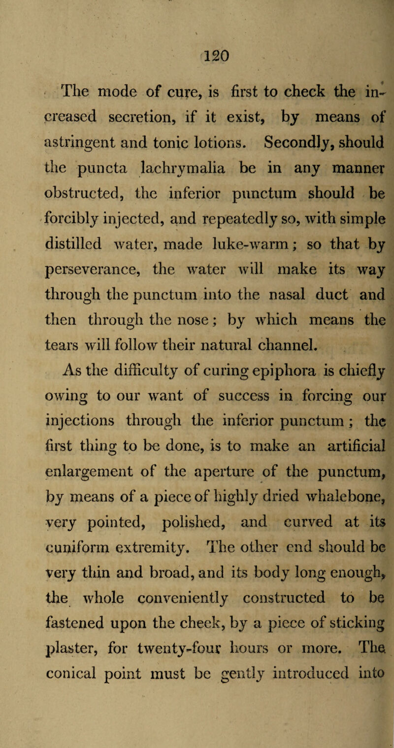The mode of cure, is first to check the in¬ creased secretion, if it exist, by means of astringent and tonic lotions. Secondly, should the pun eta lachrymalia be in any manner obstructed, the inferior punctum should be forcibly injected, and repeatedly so, with simple distilled water, made luke-warm; so that by perseverance, the water will make its way through the punctum into the nasal duct and then through the nose; by which means the tears will follow their natural channel. As the difficulty of curing epiphora is chiefly owing to our want of success in forcing our injections through the inferior punctum ; the first thing to be done, is to make an artificial enlargement of the aperture of the punctum, by means of a piece of highly dried whalebone, very pointed, polished, and curved at its cuniform extremity. The other end should be very thin and broad, and its body long enough, the whole conveniently constructed to be fastened upon the cheek, by a piece of sticking plaster, for twenty-four hours or more. The conical point must be gently introduced into