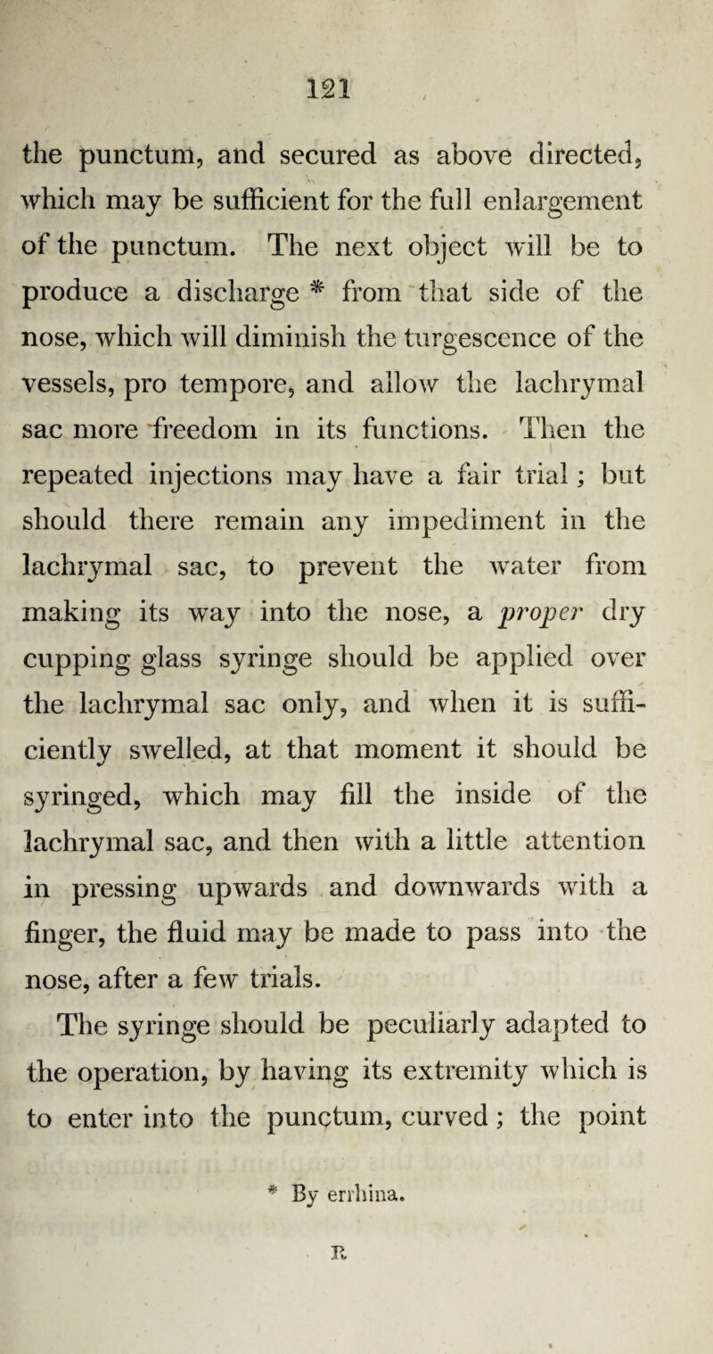the punctum, and secured as above directed, which may be sufficient for the full enlargement of the punctum. The next object will be to produce a discharge * from that side of the nose, which will diminish the turgescence of the vessels, pro tempore, and allow the lachrymal sac more freedom in its functions. Then the repeated injections may have a fair trial; but should there remain any impediment in the lachrymal sac, to prevent the water from making its way into the nose, a proper dry cupping glass syringe should be applied over the lachrymal sac only, and when it is suffi¬ ciently swelled, at that moment it should be syringed, which may fill the inside of the lachrymal sac, and then with a little attention in pressing upwards and downwards with a finger, the fluid may be made to pass into the nose, after a few trials. The syringe should be peculiarly adapted to the operation, by having its extremity which is to enter into the punctum, curved; the point