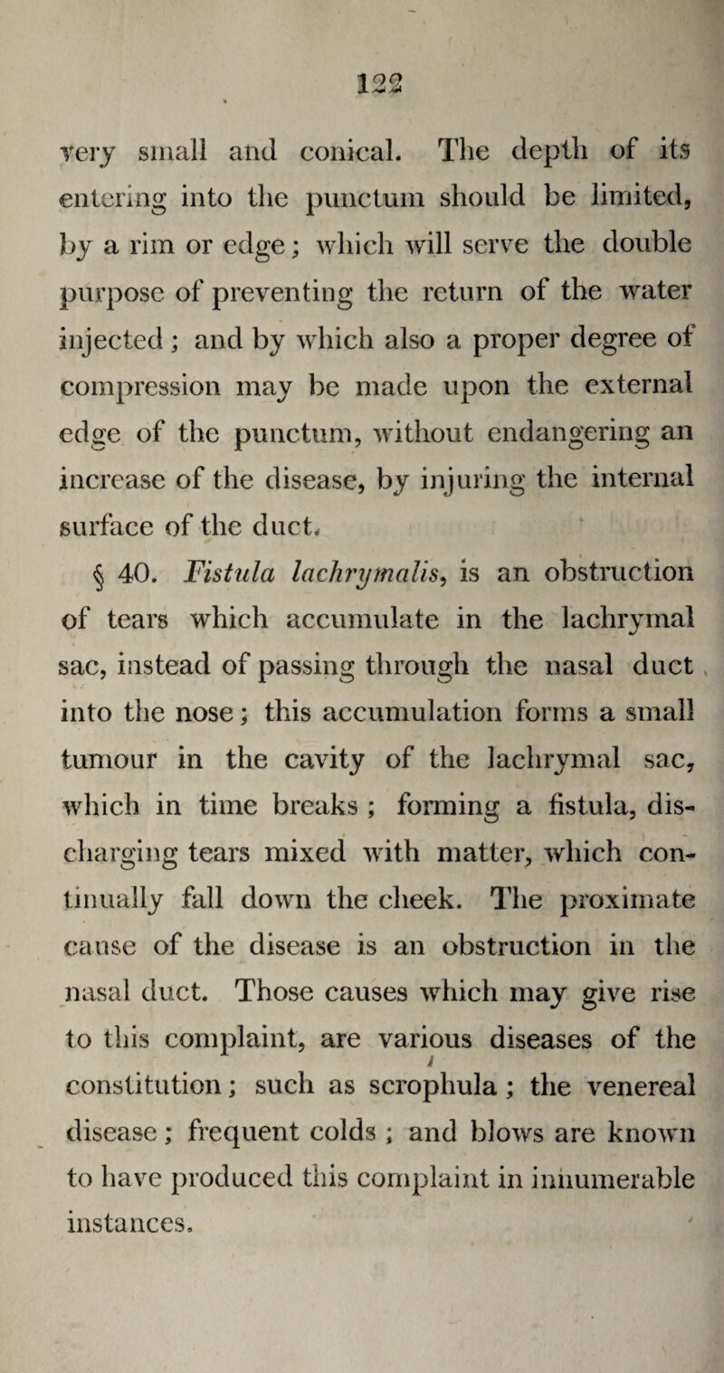 very small and conical. The depth of its entering into the punctum should be limited, by a rim or edge; which will serve the double purpose of preventing the return of the water injected ; and by which also a proper degree of compression may be made upon the external edge of the punctum, without endangering an increase of the disease, by injuring the internal surface of the duct, § 40. Fistula lachrymalis, is an obstruction of tears which accumulate in the lachrymal V sac, instead of passing through the nasal duct into the nose; this accumulation forms a small tumour in the cavity of the lachrymal sac, which in time breaks ; forming a fistula, dis- 4 I — charging tears mixed with matter, which con¬ tinually fall down the cheek. The proximate cause of the disease is an obstruction in the nasal duct. Those causes which may give rise to this complaint, are various diseases of the constitution; such as scroplmla; the venereal disease; frequent colds ; and blows are known to have produced this complaint in innumerable instances.