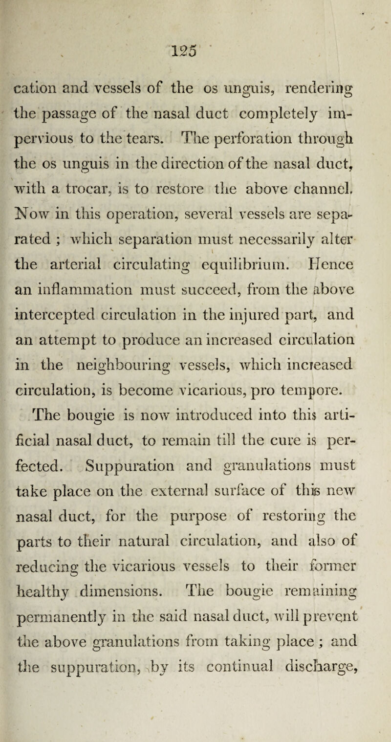 cation and vessels of the os unguis, rendering the passage of the nasal duet completely im¬ pervious to the tears. The perforation through the os unguis in the direction of the nasal duct, with a trocar, is to restore the above channel* Now in this operation, several vessels are sepa¬ rated ; which separation must necessarily alter % i the arterial circulating equilibrium. Hence an inflammation must succeed, from the above intercepted circulation in the injured part, and an attempt to produce an increased circulation in the neighbouring vessels, which incieased circulation, is become vicarious, pro tempore. The bougie is now introduced into this arti¬ ficial nasal duct, to remain till the cure is per¬ fected. Suppuration and granulations must take place on the external surface of this new nasal duct, for the purpose of restoring the parts to their natural circulation, and also of reducing the vicarious vessels to their former healthy dimensions. The bougie remaining permanently in the said nasal duct, will prevent the above granulations from taking place ; and the suppuration, -by its continual discharge,