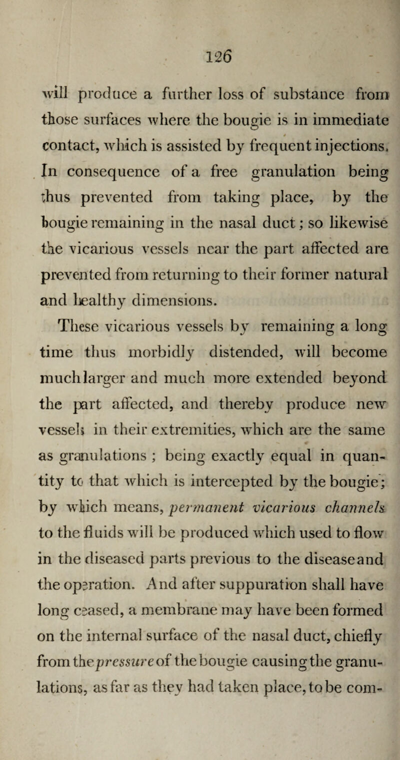 will produce a further loss of substance from those surfaces where the bougie is in immediate 4 contact, which is assisted by frequent injections, In consequence of a free granulation being thus prevented from taking place, by the bougie remaining in the nasal duct; so likewise the vicarious vessels near the part affected are prevented from returning to their former natural and healthy dimensions. These vicarious vessels by remaining a long time thus morbidly distended, will become much larger and much more extended beyond the part affected, and thereby produce new vessels in their extremities, which are the same as granulations ; being exactly equal in quan¬ tity to that which is intercepted by the bougie ; by winch means, permanent vicarious channels to the fluids will be produced which used to flow in the diseased parts previous to the diseaseand the operation. And after suppuration shall have i long ceased, a membrane may have been formed on the internal surface of the nasal duct, chiefly fromthepressure of the bougie causing the granu¬ lations, as far as they had taken place, to be com-