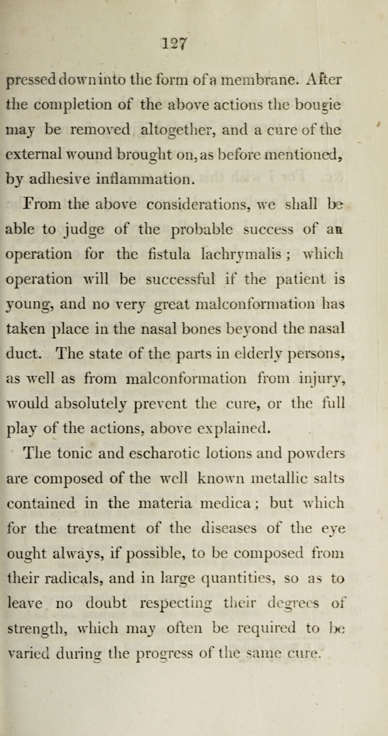 pressed down into the form of a membrane. After the completion of the above actions the bougie may be removed altogether, and a cure of the external wound brought on, as before mentioned, by adhesive inflammation. From the above considerations, we shall be able to judge of the probable success of an. operation for the fistula lachrymalis; which operation will be successful if the patient is young, and no very great malconformation has taken place in the nasal bones beyond the nasal duct. The state of the parts in elderly persons, as well as from malconformation from injury, would absolutely prevent the cure, or the full play of the actions, above explained. The tonic and escharotic lotions and powders are composed of the well known metallic salts contained in the materia medica; but which for the treatment of the diseases of the eve ought always, if possible, to be composed from their radicals, and in large quantities, so as to leave no doubt respecting their degrees of strength, which may often be required to lx; varied during: the progress of the same cure.