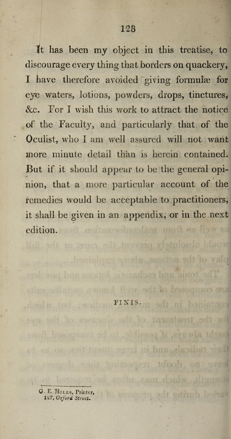 It has been my object in this treatise, to discourage every thing that borders on quackery, I have therefore avoided giving formulae for eye waters, lotions, powders, drops, tinctures, &c. For I wish this work to attract the notice . of the Faculty, and particularly that of the Oculist, who I am well assured will not want more minute detail than is herein contained. But if it should appear to be the general opi- i nion, that a more particular account of the remedies would be acceptable to practitioners, it shall be given in an appendix, or in the next edition. PIN IS. G- E. Miles, Printer, 1*7, Oxford Street.