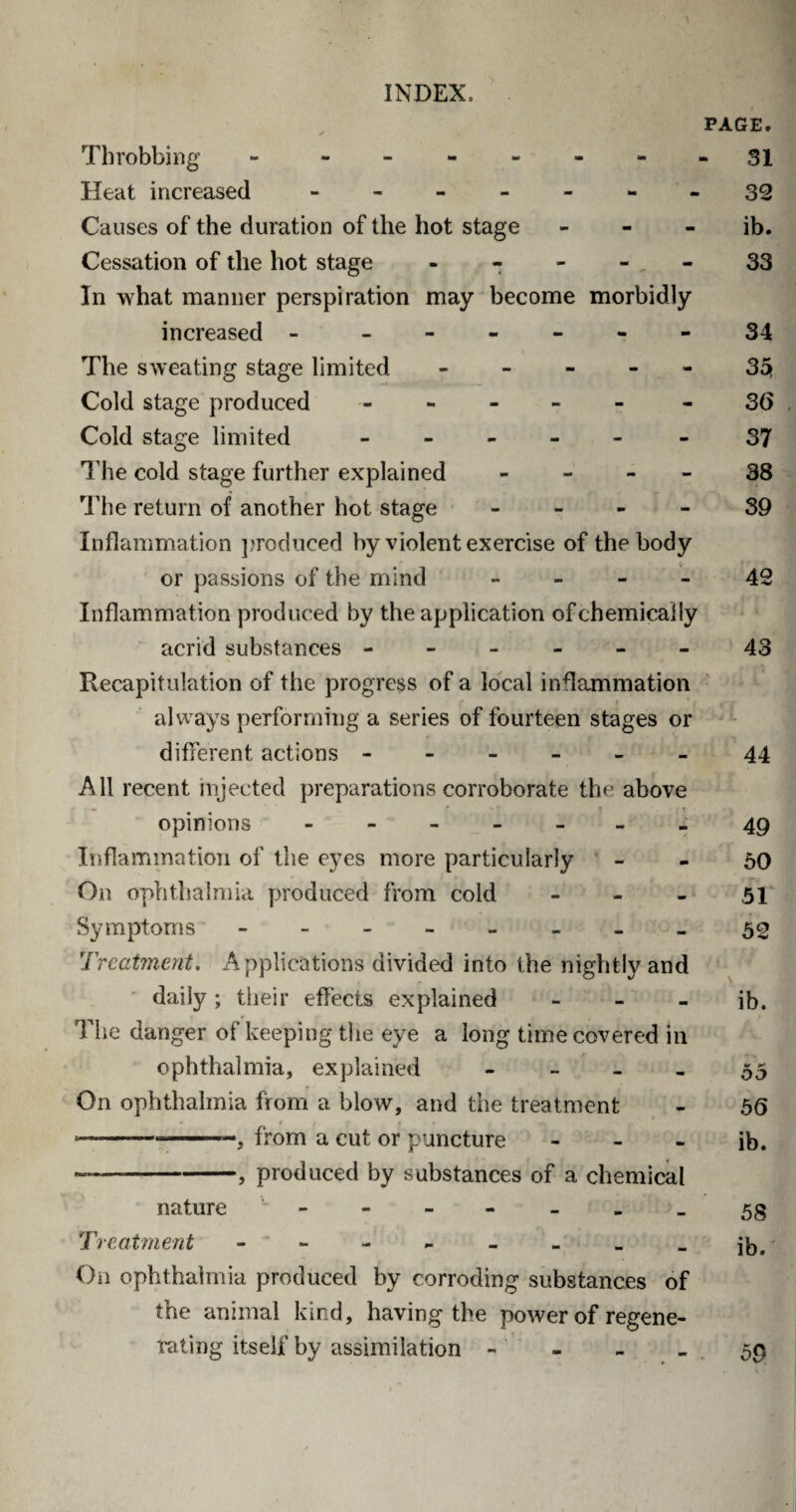PAGE. Throbbing - - - - - - - - 31 Heat increased - -- -- --39 Causes of the duration of the hot stage - - - ib. Cessation of the hot stage - - - - 33 In what manner perspiration may become morbidly increased - ------ 34 The sweating stage limited - - - - - 35j Cold stage produced - - 36 Cold stage limited ------ 37 The cold stage further explained 38 The return of another hot stage 39 Inflammation produced by violent exercise of the body or passions of the mind 42 Inflammation produced by the application of chemically acrid substances ------ 43 Recapitulation of the progress of a local inflammation always performing a series of fourteen stages or different actions ------ 44 All recent injected preparations corroborate the above opinions - -- -- --49 Inflammation of the eyes more particularly - - 50 On ophthalmia produced from cold - - - 51 Symptoms -.- - 52 Treatment. Applications divided into the nightly and daily; their effects explained - - - ib. The danger of keeping the eye a long time covered in ophthalmia, explained 55 On ophthalmia from a blow, and the treatment - 56 ----—, from a cut or puncture - - - ib. -— -, produced by substances of a chemical nature - -- -- -- 53 Treatment - - - - - - - _ jb# On ophthalmia produced by corroding substances of the animal kind, having the power of regene¬ rating itself by assimilation 59