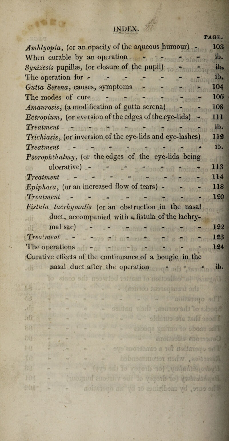 Amblyopia, [or an opacity of the aqueous humour) - When curable by an operation - Synizesis pupillae, (or closure of the pupil) The operation for - Gutta Serena, causes, symptoms - The modes of cure - - Amaurosis, (a modification of gutta serena) Ectropium, (or eversion of the edges of the eye-lids) Treatment -------- Trichiasis, (or inversion of the eye-lids and eye-lashes) Treatment -------- Psorophthalmy, (or the edges of the eye-lids being ulcerative) - Treatment - -- -- -- - Epiphora, (or an increased flow of tears) - Treatment - - Fistula lacrhymails (or an obstruction in the nasal duct, accompanied with a fistula of the lachry¬ mal sac) ------ Treatment -------- The operations - - Curative effects of the continuance of a bougie in the nasal duct after the operation PAGE. 103 ib. ib. ib* 104 106 108 111 ib. 112 ib. 113 114 118 120 122 123 124 ib.