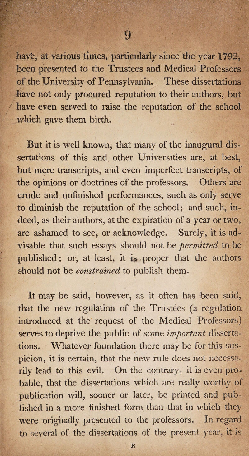 haV*e, at various times, particularly since the year 1792, been presented to the Trustees and Medical Professors of the University of Pennsylvania. These dissertations have not only procured reputation to their authors, but have even served to raise the reputation of the school which gave them birth. But it is well known, that many of the inaugural dis¬ sertations of this and other Universities are, at best, but mere transcripts, and even imperfect transcripts, of the opinions or doctrines of the professors. Others are crude and unfinished performances, such as only serve to diminish the reputation of the school; and such, in¬ deed, as their authors, at the expiration of a year or two, are ashamed to see, or acknowledge. Surely, it is ad¬ visable that such essays should not be permitted to be published; or, at least, it is proper that the authors should not be constrained to publish them. It may be said, however, as it often has been said, that the new regulation of the Trustees (a regulation introduced at the request of the Medical Professors) serves to deprive the public of some important disserta¬ tions. Whatever foundation there may be for this sus¬ picion, it is certain, that the new rule does not necessa¬ rily lead to this evil. On the contrary, it is even pro¬ bable, that the dissertations which are really worthy of publication will, sooner or later, be printed and pub¬ lished in a more finished form than that in which they were originally presented to the professors. In regard to several of the dissertations of the present year, it is B