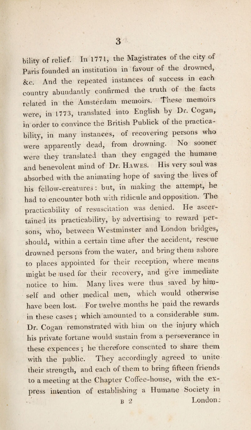 bility of relief. In 1771, the Magistrates of the city of Paris founded an institution in favour of the drowned, &c. And the repeated instances of success in each country abundantly confirmed the truth of the facts related in the Amsterdam memoirs. These memoirs were, in 1773, translated into English by Dr. Cogan, in order to convince the British Publick of the practica¬ bility, in many instances, of recovering persons who were apparently dead, from drowning. No sooner were they translated than they engaged the humane and benevolent mind of Dr. Hawes. His very soul was absorbed with the animating hope of saving the lives of his fellow-creatures : but, in making the attempt, he had to encounter both with ridicule and opposition. The practicability of resuscitation was denied. He ascer¬ tained its practicability, by advertising to reward per¬ sons, who, between Westminster and London bridges, should, within a certain time after the accident, rescue drowned persons from the water, and bring them ashore to places appointed for their reception, where means might be .used for their recovery, and give immediate notice to him. Many lives were thus saved by hini- self and other ynedical men, which would otherwise have been lost. For twelve montns he paid the rewards in these cases i which amounted to a consideiable sum. Dr. Cogan remonstrated with him on the injury which his private fortune would sustain from a perseverance in these expences 5 he therefore consented to share them with the public. They accordingly agreed to unite their strength, and each of them to bring fifteen friends to a meeting at the Chapter Coffee-house, with the ex¬ press intention of establishing a Humane Society in B 2 London,: