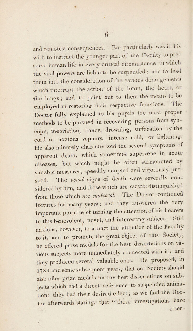 and remotest consequences. But particularly was it his wish to instruct the younger part of the Faculty to pre¬ serve human life in every critical circumstance in v/hich the vital powers are liable to be suspended ; and to lead them into the consideration of the various derangements which interrupt the action of the brain, the heart, or the lungs ; and to point out to them the means to be employed in restoring their respective functions. The Doctor fully explained to his pupils the most proper methods to be pursued in recovering persons from syn¬ cope, inebriation, trance, drowning, suffocation by the cord or noxious vapours, intense cold, or lightning. He also minutely characterized the several symptoms of apparent death, which sometimes supervene in acute diseases, but which might be often surmounted by suitable measures, speedily adopted and vigoroasl}- pui- sued. The usual signs of death were severally con¬ sidered by him, and those which are certain distinguished from those which are equivocal The Doctor continued lectures for many years; and they answered the veiy important purpose of turning the attention of his hearers to this benevolent, novel, and interesting subject. Still anxious, however, to attract the attention of the Faculty to it, and to promote the great object of this SocieU, be offered prize medals for the best dissertations on va¬ rious subjects more immediately connected with it; and they produced several valuable ones. He proposed, m 1786 and some subsequent yeai's, that our Society should also offer prize medals for the best dissertations on sub¬ jects which had a direct reference to suspended anima¬ tion: they had their desired effect; as we find the Doc¬ tor afterwards stating, that these investigations have essen-