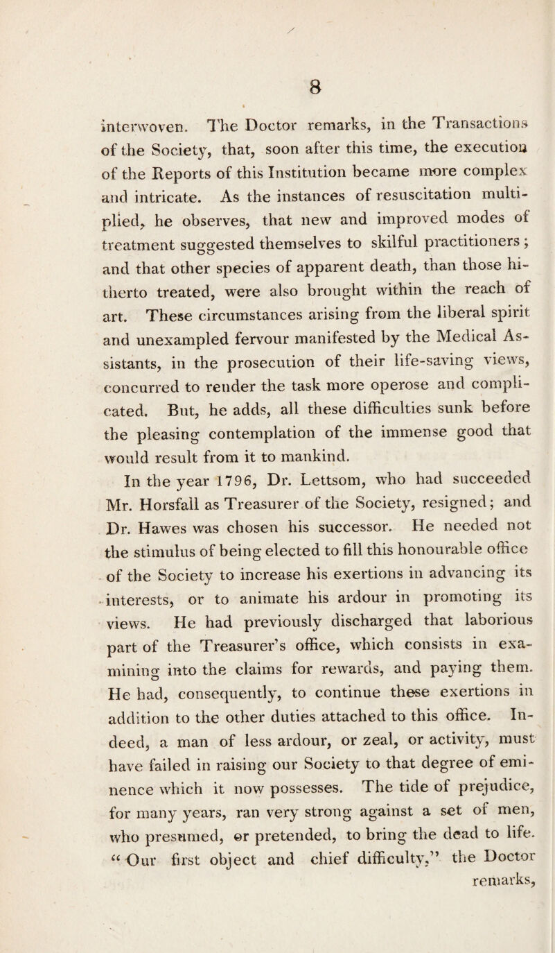 interwoven, llie Doctor remarks, in the Transactions of the Society, that, soon after this time, the execution of the Reports of this Institution became more complex and intricate. As the instances of resuscitation multi¬ plied^ he observes, that new and improved modes of treatment suggested themselves to skilful practitioners ; and that other species of apparent death, than those hi¬ therto treated, were also brought within the reach of art. These circumstances arising from the liberal spirit and unexampled fervour manifested by the Medical As¬ sistants, in the prosecution of their life-saving views, concurred to render the task more operose and compli¬ cated. But, he adds, all these difficulties sunk before the pleasing contemplation of the immense good that would result from it to mankind. In the year 1796, Dr. Lettsom, who had succeeded Mr. Horsfall as Treasurer of the Society, resigned; and Dr. Hawes was chosen his successor. He needed not the stimulus of being elected to fill this honourable office of the Society to increase his exertions in advancing its ■ interests, or to animate his ardour in promoting its views. He had previously discharged that laborious part of the Treasurer’s office, which consists in exa¬ mining into the claims for rewards, and paying them. He had, consequently, to continue these exertions in addition to the other duties attached to this office. In¬ deed, a man of less ardour, or zeal, or activity, must have failed in raising our Society to that degree of emi¬ nence which it now possesses. The tide of prejudice, for many years, ran very strong against a set of men, who presumed, ©r pretended, to bring the dead to life. Our first object and chief difficulty,” the Doctor remarks.