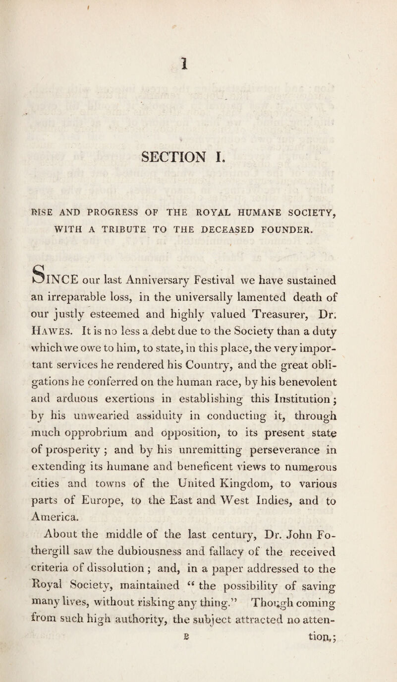 SECTION L l^iSE AND PROGRESS OF TDE ROYAL HUMANE SOCIETY, WITH A TRIBUTE TO THE DECEASED FOUNDER. f Since our last Anniversary Festival we have sustained an irreparable loss, in the universally lamented death of our justly esteemed and highly valued Treasurer, Dr; Hawes. It is no less a debt due to the Society than a duty which we owe to him, to state, in this place, the very impor¬ tant services he rendered his Country, and the great obli¬ gations he conferred on the human race, by his benevolent and arduous exertions in establishing this Institution; by his unwearied assiduity in conducting it, through much opprobrium and opposition, to its present state of prosperity ; and by his unremitting perseverance in extending its humane and beneficent views to numerous cities and towns of the United Kingdom, to various parts of Europe, to the East and West Indies, and to America. About the middle of the last century, Dr. John Fo- thergill saw the dubiousness and fallacy of the received criteria of dissolution ; and, in a paper addressed to the Royal Society, maintained ‘‘ the possibility of saving many lives, without risking any thing.” Thoi;gh coming from such high authority, the subject attracted no atten¬ tion,; B