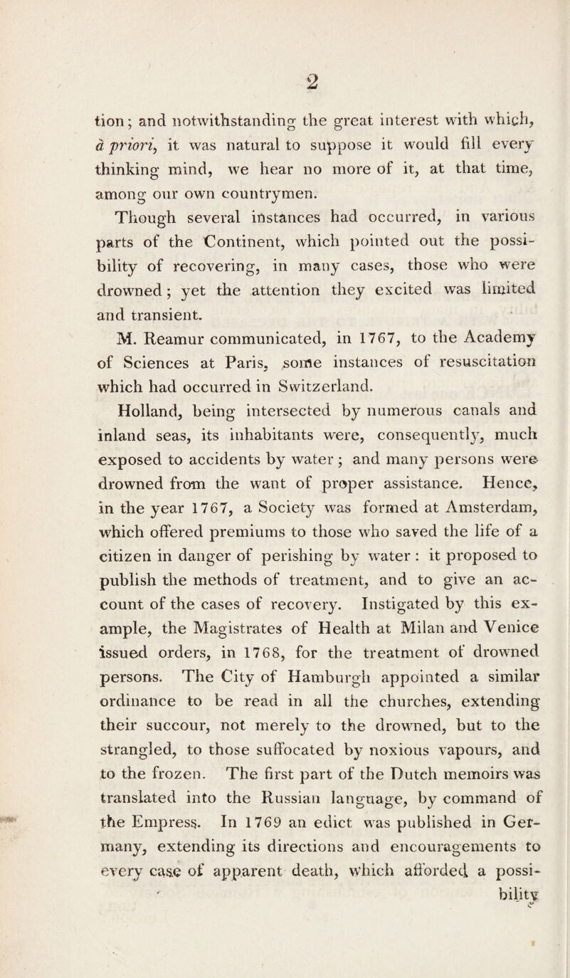 tion; and iiotwithstanding the great interest with which, a priori^ it was natural to suppose it would fill every thinking mind, we hear no more of it, at that time, among our own countrymen. Though several instances had occurred, in various parts of the Continent, which pointed out the possi¬ bility of recovering, in many cases, those who were drowned; yet the attention they excited was limited and transient. M. Reamur communicated, in 1767, to the Academy of Sciences at Paris, ^ome instances of resuscitation which had occurred in Switzerland. Holland, being intersected by numerous canals and inland seas, its inhabitants were, consequently, much exposed to accidents by water; and many persons were- drowned from the want of proper assistance. Hence, in the year 1767, a Society was formed at Amsterdam, which offered premiums to those who saved the life of a citizen in danger of perishing by water : it proposed to publish the methods of treatment, and to give an ac¬ count of the cases of recovery. Instigated by this ex¬ ample, the Magistrates of Health at Milan and Venice issued orders, in 1768, for the treatment of drowned persons. The City of Hamburgh appointed a similar ordinance to be read in ail the churches, extending their succour, not merely to the drowned, but to the strangled, to those suffocated by noxious vapours, and to the frozen. The first part of the Dutch memoirs was translated into the Russian lang-naoe, bv command of the Empress. In 1769 an edict was published in Ger¬ many, extending its directions and encouragements to every case of apparent death, which afforded a possi¬ bility  .4*