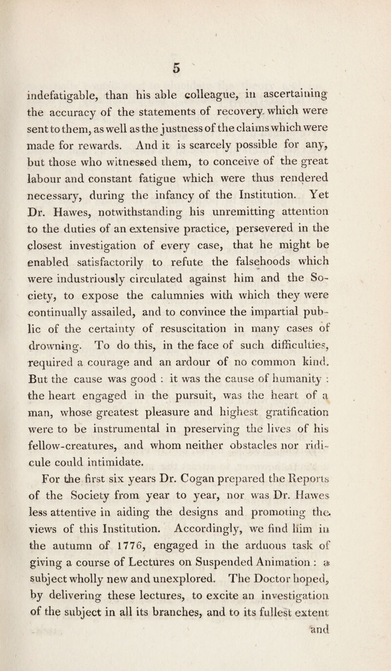 ( 5 indefatigable, than his able colleague, in ascertaining the accuracy of the statements of recovery, which were sent to them, as well as the justness of the claims which were made for rewards. And it is scarcely possible for any, but those who witnessed them, to conceive of the great labour and constant fatigue which were thus rendered necessary, during the infancy of the Institution. Yet Dr. Hawes, notwithstanding his unremitting attention to the duties of an extensive practice, persevered in the closest investigation of every case, that he might be enabled satisfactorily to refute the falsehoods which were industriously circulated against him and the So¬ ciety, to expose the calumnies with which they were continually assailed, and to convince the impartial pub¬ lic of the certainty of resuscitation in many cases of drownino'. To do this, in the face of such difficulties, required a courage and an ardour of no common kind. But the cause was good : it was the cause of humanity : the heart engaged in the pursuit, was the heart of a man, whose greatest pleasure and highest gratification were to be instrumental in preserving the lives of his fellow-creatures, and whom neither obstacles nor ridi¬ cule could intimidate. For the first six years Dr. Cogan prepared the Reports of the Society from year to year, nor was Dr. Hawes less attentive in aiding the designs and promoting thci. views of this Institution. Accordingly, we find him in the autumn of 1776, engaged in the arduous task of giving a course of Lectures on Suspended Animation : a subject wholly new and unexplored. The Doctor hoped, by delivering these lectures, to excite an investigation of the subject in all its branches, and to its fullest extent and