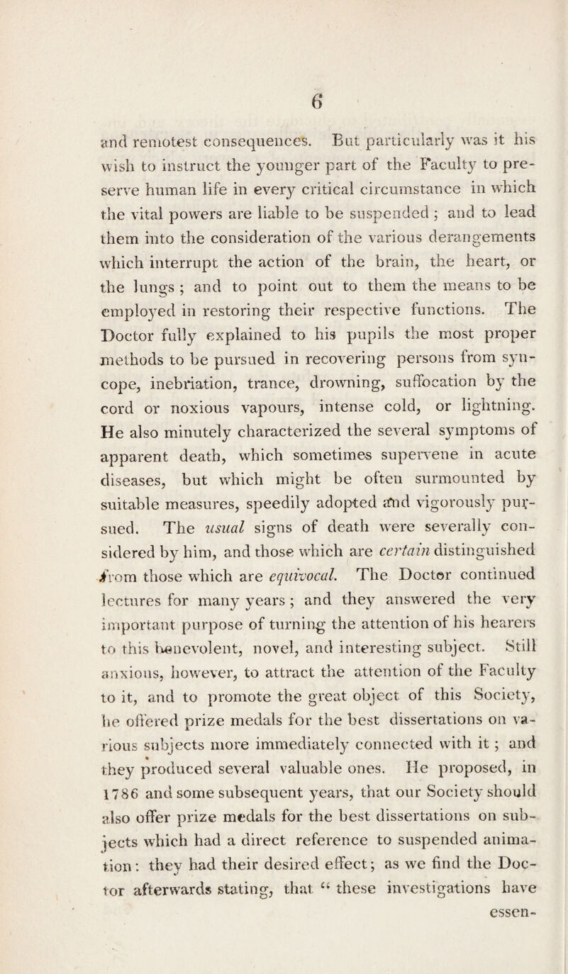 and reoiotest consequences. But particularly was it his wish to instruct the younger part of the Faculty to pre¬ serve human life in every critical circumstance in which the vital powers are liable to be suspended ; and to lead them into the consideration of the various derangements which interrupt the action of the brain, the heart, or the lungs ; and to point out to them the means to be employed in restoring their respective functions. The Doctor fully explained to his pupils the most proper methods to be pursued in recovering persons from syn¬ cope, inebriation, trance, drowning, suffocation by the cord or noxious vapours, intense cold, or lightning. He also minutely characterized the several symptoms of apparent death, which sometimes supervene in acute diseases, but which might be often surmounted by suitable measures, speedily adopted a*nd vigorously pur¬ sued. The usual signs of death were severally con¬ sidered by him, and those which are certain distinguished iVom those which are equivocal. The Doctor continued lectures for many years ; and they answered the very important purpose of turnin^g the attention of his hearers to this Iw^nevolent, novel, and interesting subject. Still anxious, however, to attract the attention of the Faculty to it, and to promote the great object of this Societ}^ he offered prize medals for the best dissertations on va¬ rious subjects more immediately connected with it ; and they produced several valuable ones. He proposed, in 1786 and some subsequent years, that our Society should also offer prize medals for the best dissertations on sub¬ jects which had a direct reference to suspended anima¬ tion : they had their desired effect; as we find the Doc¬ tor afterwards stating, that these investigations have esseii-