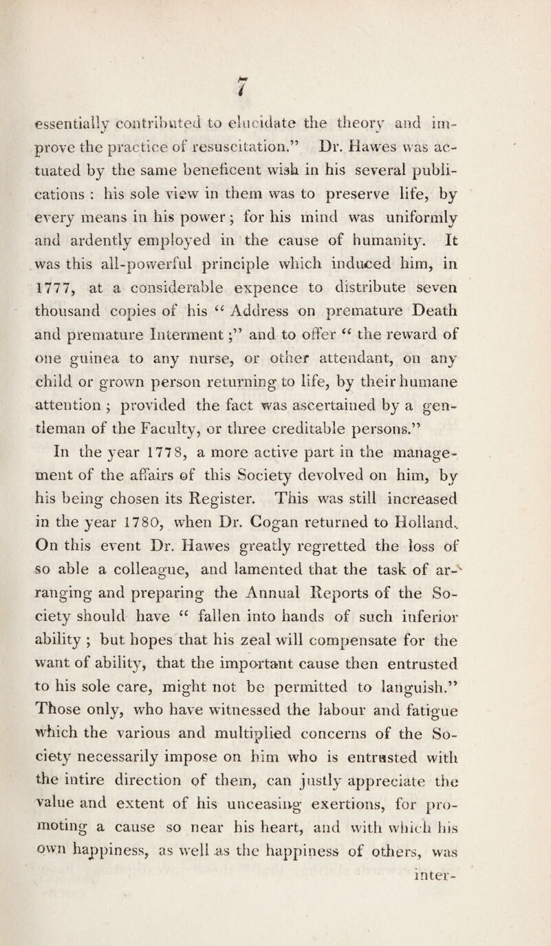 M / essentially contributed to elucidate the theory and im-- prove the practice of resuscitation.” Dr. Hawes was ac¬ tuated by the same beneficent wish in his several publi¬ cations : his sole view in them was to preserve life, by every means in his power; for his mind was uniformly and ardently employed in the cause of humanity. It was this all-powerful principle which induced him, in 1777, at a considerable expence to distribute seven thousand copies of his Address on premature Death and premature Intermentand to offer the reward of one guinea to any nurse, or other attendant, on any child or grown person returning to life, by their humane attention ; provided the fact was ascertained by a gen¬ tleman of the Faculty, or three creditable persons.” In the year 177 8, a more active part in the manage¬ ment of the affairs of this Society devolved on him, by his being chosen its Register. This was still increased in the year 1780, when Dr. Gogan returned to Holland.. On this event Dr. Hawes greatly regretted the loss of so able a colleague, and lamented that the task of ar-'* ranging and preparing the Annual Reports of the So¬ ciety should have fallen into hands of such inferior ability ; but hopes that his zeal will compensate for the want of ability, that the important cause then entrusted to his sole care, might not be permitted to languish.” Those only, who have witnessed the labour and fatigue which the various and multiplied concerns of the So¬ ciety necessarily impose on him who is entrusted with the intire direction of them, can justly appreciate the value and extent of his unceasing exertions, for pro¬ moting a cause so near his heart, and with wl)ich bis own happiness, as well as the happiness of others, was inter-