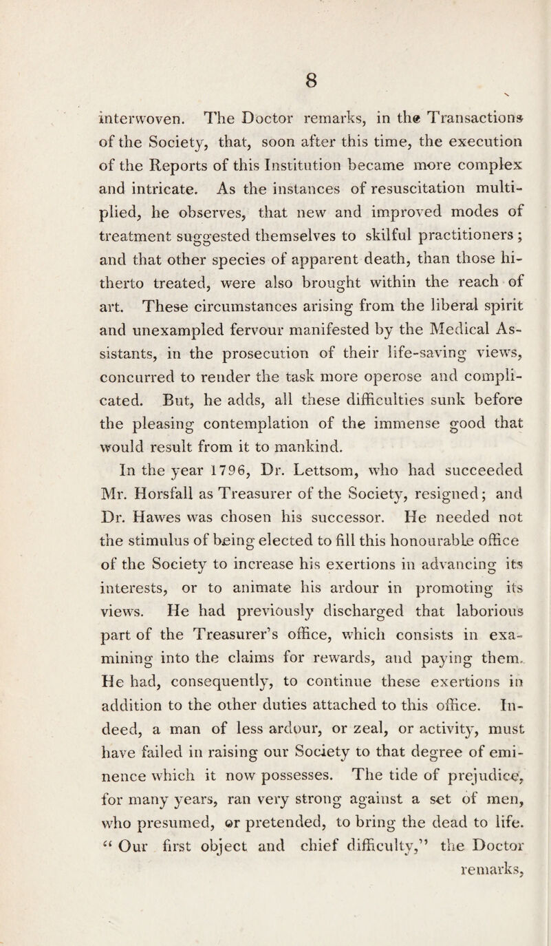 interwoven. The Doctor remarks, in the Transactions of the Society, that, soon after this time, the execution of the Reports of this Institution became more complex and intricate. As the instances of resuscitation multi¬ plied, he observes, that new and improved modes of treatment suggested themselves to skilful practitioners ; and that other species of apparent death, than those hi¬ therto treated, were also brought within the reach of art. These circumstances arising from the liberal spirit and unexampled fervour manifested by the Medical As¬ sistants, in the prosecution of their life-saving view-s, concurred to render the task more operose and compli¬ cated. But, he adds, all these difficulties sunk before the pleasing contemplation of the immense good that would result from it to mankind. In the year 1796, Dr. Lettsom, who had succeeded Mr. Horsfall as Treasurer of the Society, resigned; and Dr. Hawes was chosen his successor. He needed not the stimulus of being elected to fill this honourable office of the Society to increase his exertions in advancing its interests, or to animate his ardour in promoting its views. He had previously discharged that laborious part of the Treasurer’s office, wffiich consists in exa¬ mining into the claims for rewards, and paying them. He had, consequently, to continue these exertions in addition to the other duties attached to this office. In¬ deed, a man of less ardour, or zeal, or activity, must have failed in raising our Society to that degree of emi¬ nence which it now possesses. The tide of prejudice, for many years, ran very strong against a set of men, who presumed, ©r pretended, to bring the dead to life. Our first object and chief difficulty,” the Doctor remarks,