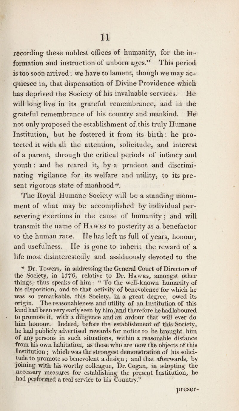 recording these noblest offices of humanity, for the in¬ formation and instruction of unborn ages.” This period is too soon arrived: we have to lament, though we may ac¬ quiesce in, that dispensation of Divine Providence which has deprived the Society of his invaluable services. He will long live in its grateful remembrance, and in the grateful remembrance of his country and mankind. He not only proposed the establishment of this truly Humane Institution, but he fostered it from its birth: he pro¬ tected it with all the attention, solicitude, and interest of a parent, through the critical periods of infancy and youth: and he reared it, by a prudent and discrimi¬ nating vigilance for its welfare and utility, to its pre¬ sent vigorous state of manhood^. The Royal Humane Society will be a standing monu¬ ment of what may be accomplished by individual per¬ severing exertions in the cause of humanity; and will transmit the name of Hawes to posterity as a benefactor to the human race. He has left us full of years, honour, and usefulness. He is orone to inherit the reward of a O life most disinterestedly and assiduously devoted to the * Dr. Towers, in addressing the General Court of Directors of the Society, in 1776, relative to Dr. Hawes, amongst other things, thus speaks of him: To the well-known humanity of his disposition, and to that activity of benevolence for which he was so remarkable, this Society, in a great degree, owed its origin. The reasonableness and utility of an Institution of this kind had been very early seen by him,[and therefore he had laboured to promote it, with a diligence and an ardour that will ever do him honour. Indeed, before the establishment of this Society, he had publicly advertised rewards for notice to be brought him of any persons in such situations, within a reasonable distance from his own habitation, as those who are now the objects of this Institution j which was the strongest demonstration of his solici¬ tude to promote so benevolent a design j and that afterwards, by joining with his worthy colleague. Dr. Cogan, in adopting the necessary measures for establishing the present Institution, he had performed a real service to his Country.” preset-