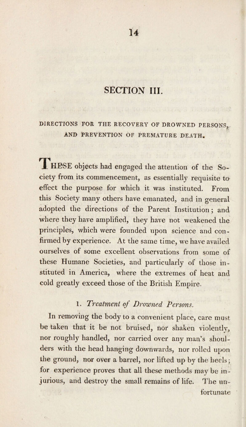 I SECTION III. DIRECTIONS FOR THE RECOVERY OF DROWNED PERSONS. AND PREVENTION OF PREMATURE DEATH. J. HESE objects had engaged the attention of the So¬ ciety from its commencement, as essentially requisite to effect the purpose for which it was instituted. From this Society many others have emanated, and in general adopted the directions of the Parent Institution; and where they have amplified, they have not weakened the principles, which were founded upon science and con¬ firmed by experience. At the same time, we have availed ourselves of some excellent observations from some of these Humane Societies, and particularly of those in¬ stituted in America, where the extremes of heat and cold greatly exceed those of the British Empire. 1. Treatment of Drowned Persons. In removing the body to a convenient place, care must be taken that it be not bruised, nor shaken violently, nor roughly handled, nor carried over any man’s shoul¬ ders with the head hanging downwards, nor rolled upon the ground, nor over a barrel, nor lifted up by the heels; for experience proves that all these methods may be in¬ jurious, and destroy the small remains of life. The un¬ fortunate