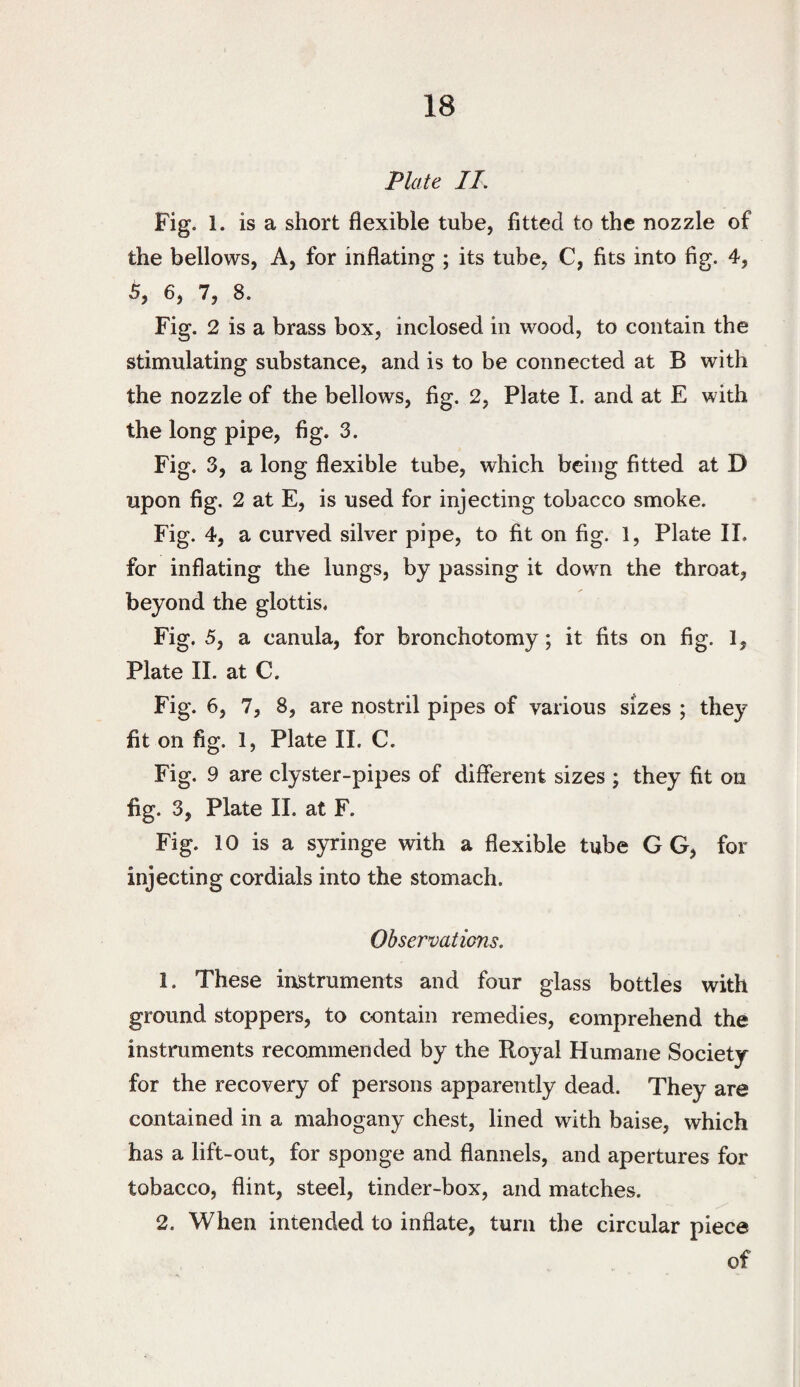 Plate. IT. Fig. 1. is a short flexible tube, fitted to the nozzle of the bellows, A, for inflating ; its tube, C, fits into fig. 4, 5, 6, 7, 8. Fig. 2 is a brass box, inclosed in wood, to contain the stimulating substance, and is to be connected at B with the nozzle of the bellows, fig. 2, Plate I. and at E with the long pipe, fig. 3. Fig. 3, a long flexible tube, which being fitted at D upon fig. 2 at E, is used for injecting tobacco smoke. Fig. 4, a curved silver pipe, to fit on fig. 1, Plate II. for inflating the lungs, by passing it down the throat, beyond the glottis. Fig. 5, a canula, for bronchotomy; it fits on fig. 1, Plate II. at C. Fig. 6, 7, 8, are nostril pipes of various sizes ; they fit on fig. 1, Plate 11. C. Fig. 9 are clyster-pipes of different sizes ; they fit on fig. 3, Plate II. at F. Fig. 10 is a syringe with a flexible tube G G, for injecting cordials into the stomach. Observations. 1. These instruments and four glass bottles with ground stoppers, to contain remedies, comprehend the instruments recommended by the Royal Humane Society for the recovery of persons apparently dead. They are contained in a mahogany chest, lined with baise, which has a lift-out, for sponge and flannels, and apertures for tobacco, flint, steel, tinder-box, and matches. 2. When intended to inflate, turn the circular piece of