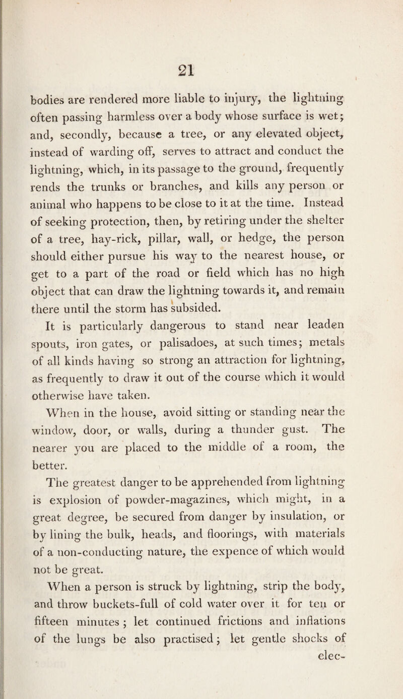 bodies are rendered more liable to injury, the lightning often passing harmless over a body whose surface is wet; and, secondly, because a tree, or any elevated object, instead of warding off, serves to attract and conduct the lightning, which, in its passage to the ground, frequently rends the trunks or branches, and kills any person or animal who happens to be close to it at the time. Instead of seeking protection, then, by retiring under the shelter of a tree, hay-rick, pillar, wall, or hedge, the person should either pursue his way to the nearest house, or get to a part of the road or field which has no high object that can draw the lightning towards it, and remain there until the storm has subsided. It is particularly dangerous to stand near leaden spouts, iron gates, or palisadoes, at such times; metals of all kinds having so strong an attraction for lightning, as frequently to draw it out of the course which it would otherwise have taken. When in the house, avoid sitting or standing near the window, door, or walls, during a thunder gust. The nearer you are placed to the middle of a room, the better. The greatest danger to be apprehended from lightning is explosion of powder-magazines, which might, in a great degree, be secured from danger by insulation, or by lining the bulk, heads, and floorings, with materials of a non-conducting nature, the expence of which would not be great. When a person is struck by lightning, strip the body, and throw buckets-full of cold water over it for ten or fifteen minutes ; let continued frictions and inflations of the lungs be also practised; let gentle shocks of elec-