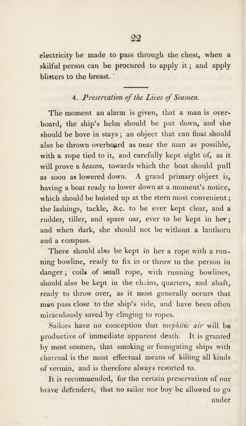 electricity be made to pass through the chest, when a skilful person can he procured to apply it; and apply blisters to the breast-, * 4. Preservation of the Lives of Seaman. The moment an alarm is given, that a man is over¬ board, the ship’s helm should be put down, and she should be hove in stays; an object that can float should also be thrown overboard as near the man as possible, with a rope tied to it, and carefully kept sight of, as it will prove a beacoUy towards which the boat should pull as soon as lowered down. A grand primary object is, having a boat ready to lower down at a moment’s notice, which should be hoisted up at the stern most convenient; the lashings, tackle, to be ever kept clear, and a rudder, tiller, and spare oar, ever to be kept in her; and when dark, she should not be without a lanthorn and a compass. There should also be kept in her a rope with a run¬ ning bowline, ready to fix in or throw to the person in danger; coils of small rope, with running bowlines, should also be kept in the chains, quarters, and abaft, ready to throw over, as it most generally occurs that men pass close to the ship’s side, and have been often miraculously saved by clinging to ropes. Sailors have no conception that mephitic air will be productive of immediate apparent death. It is granted by most seamen, that smoking or fumigating ships with charcoal is the most effectual means of killing all kinds of vermin, and is therefore always resorted to. It is recommended, for the certain preservation of our brave defenderSj that no sailor nor boy be allowed to go under