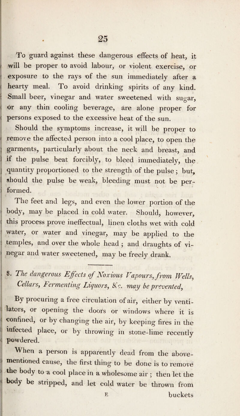 i j ;| To guard against these dangerous effects of heat, it I will be proper to avoid labour, or violent exercise, or li exposure to the rays of the sun immediately after a i; hearty meal. To avoid drinking spirits of any kind. 5 Small beer, vinegar and water sweetened with sugar, (j or any thin cooling beverage, are alone proper for t persons exposed to the excessive heat of the sun. Should the symptoms increase, it will be proper to i| remove the affected person into a cool place, to open the ] garments, particularly about the neck and breast, and ) if the pulse beat forcibly, to bleed immediately, the j quantity proportioned to the strength of the pulse; but, I should the pulse be weak, bleeding must not be per- i formed. ! The feet and legs, and even the lower portion of the •| body, may be placed in cold water. Should, however, c this process prove ineffectual, linen cloths wet with cold I 1 water, or water and vinegar, may be applied to the !j temples, and over the whole head j and draughts of vi- ij negar and water sweetened, may be freely drank. ,i 8. The dangerous Effects of JSfoxious Vapours, from Wells, Cellars, lermenting Liquors, may he prevented, \ procuring a free circulation of air, either by venti- i lators, or opening the doors or windows where it is 1 confined, or by changing the air, by keeping fires in the i infected place, or by throwing in stone-lime recently (1 powdered. ! When a person is apparently dead from the above- .1 mentioned cause, the first thing to be done is to remove t the body to a cool place in a wholesome air ; then let the li body be stripped, and let cold water be thrown from buckets 1' I