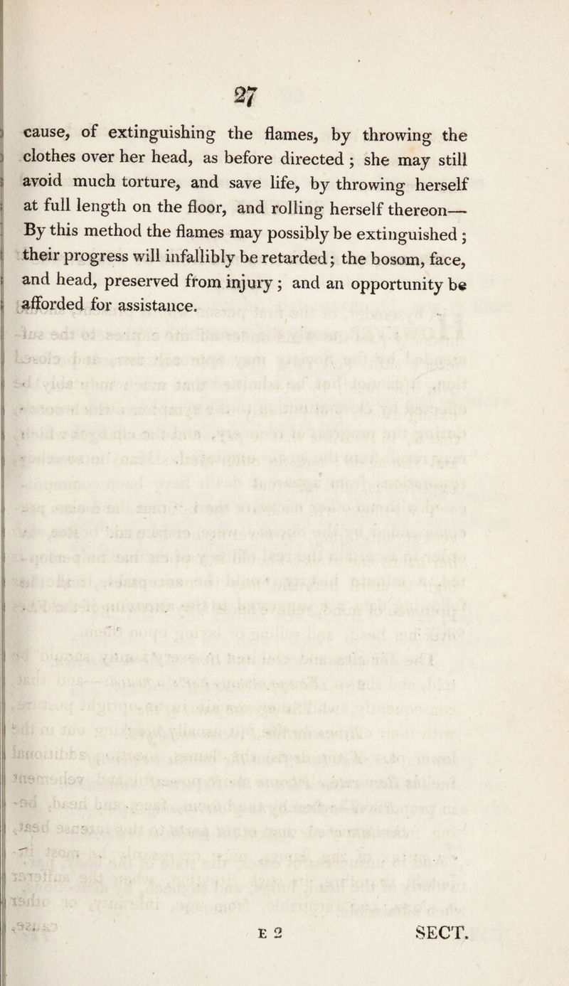 :i cause, of extinguishing the flames, by throwing the :i clothes over her head, as before directed ; she may still il avoid much torture, and save life, by throwing herself I at full length on the floor, and rolling herself thereon— By this method the flames may possibly be extinguished ; i their progress will infallibly be retarded; the bosom, face, t and head, preserved from injury; and an opportunity be ij afforded for assistance. I i •i ! 1 I S ^ f I r