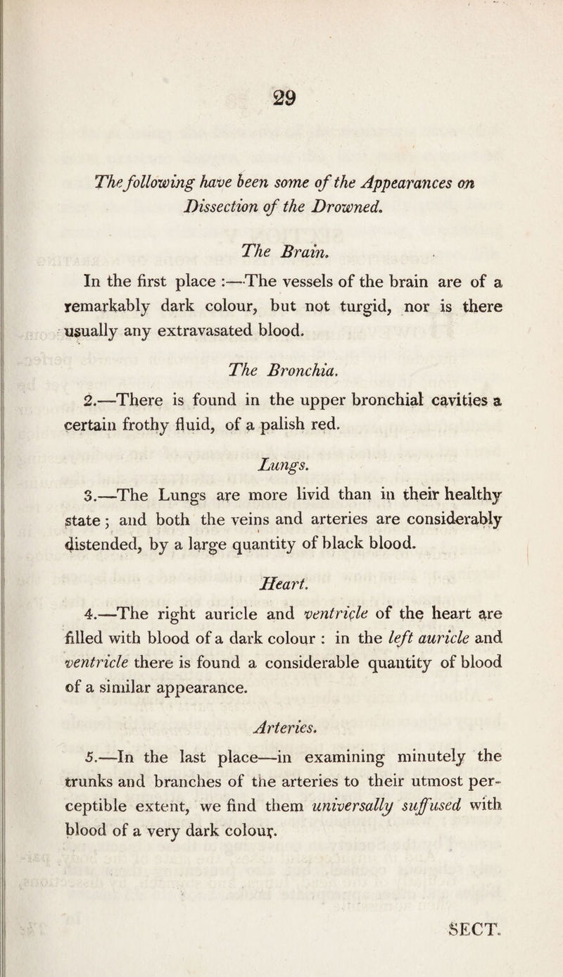 The following have been some of the Appearances on Dissection of the Drowned, The Brain, In the first place :—The vessels of the brain are of a remarkably dark colour, but not turgid, nor is there usually any extravasated blood. The Bronchia, 2. —There is found in the upper bronchial cavities a certain frothy fluid, of a palish red. Lungs. 3. —The Lungs are more livid than in their healthy state; and both the veins and arteries are consideraWy \ distended, by a large quantity of black blood. Heart. 4. —The right auricle and ventriAe of the heart are filled with blood of a dark colour : in the left auricle and ventricle there is found a considerable quantity of blood of a similar appearance. Arteries, 5. —In the last place—in examining minutely the trunks and branches of the arteries to their utmost per¬ ceptible extent, we find them universally suffused with blood of a very dark colour.