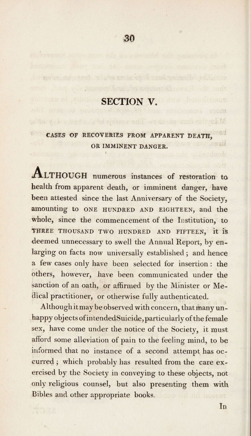 CASES OF RECOVERIES FROM APPARENT DEATH^ OR IMMINENT DANGER. Although numerous instances of restoration to health from apparent death, or imminent danger, have been attested since the last Anniversary of the Society, amounting to one hundred and eighteen, and the whole, since the commencement of the Institution, to THREE THOUSAND TWO HUNDRED AND FIFTEEN, it is deemed unnecessary to swell the Annual Report, by en¬ larging on facts now universally established; and hence a few cases only have been selected for insertion: the others, however, have been communicated under the sanction of an oath, or affirmed by the Minister or Me¬ dical practitioner, or otherwise fully authenticated. Although it may be observed with concern, that many un- happy objects of in tendedSuicide, particularly of the female sex, have come under the notice of the Society, it must afford some alleviation of pain to the feeling mind, to be informed that no instance of a second attempt has oc¬ curred ; which probably has resulted from the care ex¬ ercised by the Society in conveying to these objects, not only religious counsel, but also presenting them with Bibles and other appropriate books. In