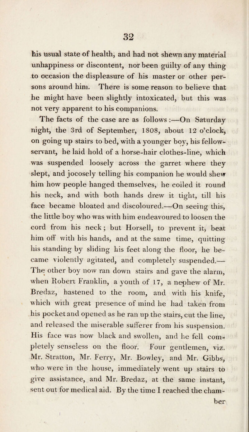 / 32 his usual state of health, and had not shewn any material unhappiness or discontent, nor been guilty of any thing to occasion the displeasure of his master or other per¬ sons around him. There is some reason to believe that he might have been slightly intoxicated, but this was not very apparent to his companions. The facts of the case are as follows :—On Saturday night, the 3rd of September, 1808, about 12 o’clock, on going up stairs to bed, with a younger boy, his fellow- servant, he laid hold of a horse-hair clothes-line, which was suspended loosely across the garret where they slept, and jocosely telling his companion he would shew him how people hanged themselves, he coiled it round his neck, and with both hands drew it tight, till his face became bloated and discoloured.—On seeing this, the little boy who was with him endeavoured to loosen the cord from his neck; but Horsell, to prevent it, beat him off with his hands, and at the same time, quitting his standing by sliding his feet along the floor, he be¬ came violently agitated, and completely suspended.— The other boy now ran down stairs and gave the alarm, when Robert Franklin, a youth of 17, a nephew of Mr. Bredaz, hastened to the room, and with his knife, which with great presence of mind he had taken from his pocket and opened as he ran up the stairs, cut the line, and released the miserable sufferer from his suspension. His face was now black and swollen, and he fell com¬ pletely senseless on the floor. Four gentlemen, viz. Mr. Stratton, Mr. Ferry, Mr. Bowley, and Mr, Gibbs, who were in the house, immediately went up stairs to give assistance, and Mr. Bredaz, at the same instant, sent out tor medical aid. By the time I reached the cham¬ ber