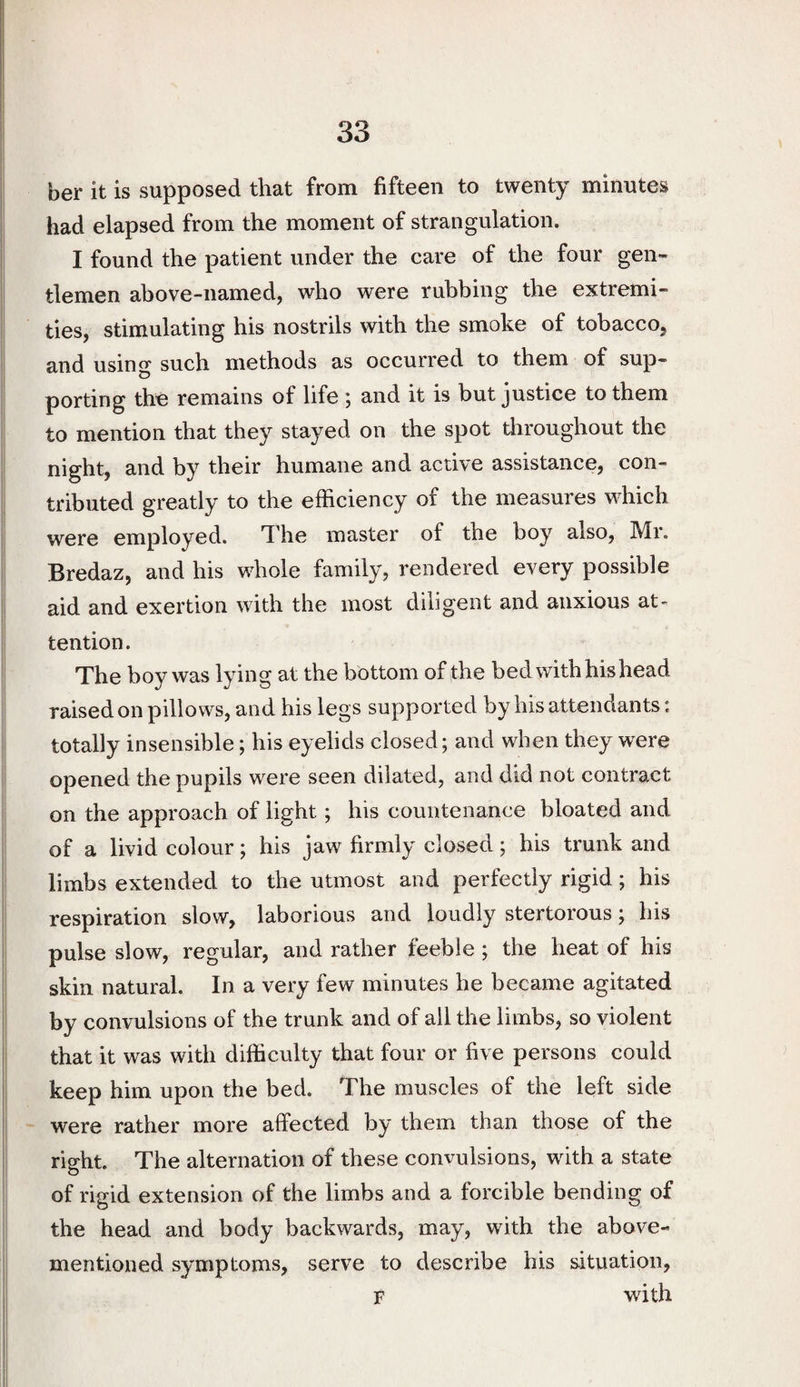 her it is supposed that from fifteen to twenty minutes had elapsed from the moment of strangulation. I found the patient under the care of the four gen¬ tlemen above-named, who were rubbing the extremi¬ ties, stimulating his nostrils with the smoke of tobacco, and using such methods as occurred to them of sup¬ porting the remains of life ; and it is but justice to them to mention that they stayed on the spot throughout the night, and by their humane and active assistance, con¬ tributed greatly to the efficiency of the measures which were employed. The master of the boy also, Mr. Bredaz, and his whole family, rendered every possible aid and exertion with the most diligent and anxious at¬ tention. The boy was lying at the bottom of the bed with his head raised on pillows, and his legs supported by his attendants: totally insensible; his eyelids closed; and when they were opened the pupils were seen dilated, and did not contract on the approach of light; his countenance bloated and of a livid colour; his jaw firmly closed; his trunk and limbs extended to the utmost and perfectly rigid; his respiration slow, laborious and loudly stertorous; his pulse slow, regular, and rather feeble ; the heat of his skin natural. In a very few minutes he became agitated by convulsions of the trunk and of all the limbs, so violent that it was with difficulty that four or five persons could keep him upon the bed. The muscles of the left side were rather more affected by them than those of the right. The alternation of these convulsions, with a state of rigid extension of the limbs and a forcible bending of the head and body backwards, may, with the above- mentioned symptoms, serve to describe his situation, F with