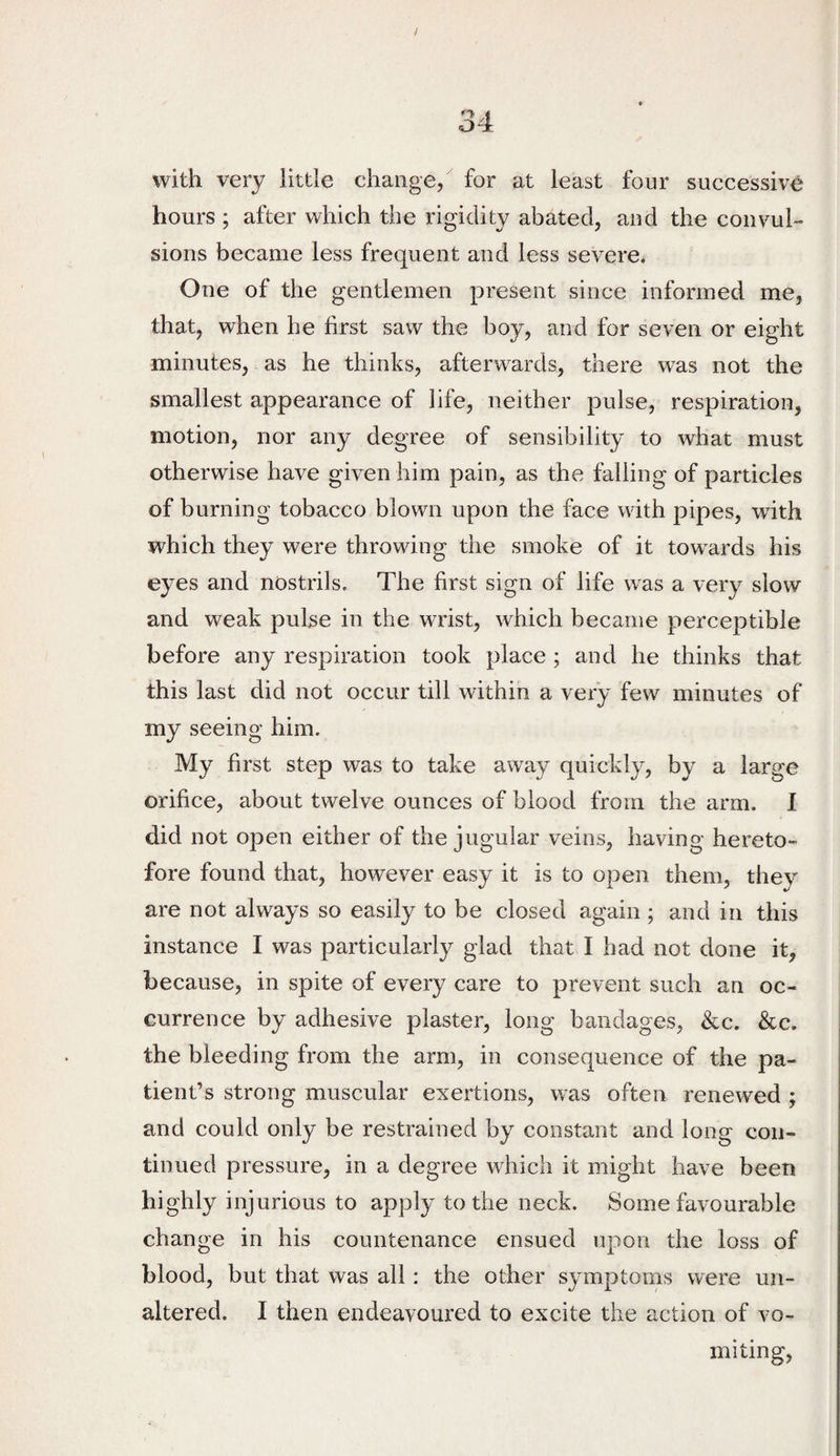 with very little change, for at least four successive hours ; after which the rigidity abated, and the convul¬ sions became less frequent and less severe. One of the gentlemen present since informed me, that, when he first saw the boy, and for seven or eight minutes, as he thinks, afterwards, there was not the smallest appearance of life, neither pulse, respiration, motion, nor any degree of sensibility to what must otherwise have given him pain, as the falling of particles of burning tobacco blown upon the face with pipes, wdth which they were throwing the smoke of it towards his eyes and nostrils. The first sign of life was a very slow and weak pulse in the wrist, which became perceptible before any respiration took place ; and he thinks that this last did not occur till within a very few minutes of my seeing him. My first step was to take away quickly, by a large orifice, about twelve ounces of blood from the arm. I did not open either of the jugular veins, having hereto¬ fore found that, however easy it is to open them, they are not always so easily to be closed again; and in this instance I was particularly glad that I had not done it, because, in spite of every care to prevent such an oc¬ currence by adhesive plaster, long bandages, &c. &c. the bleeding from the arm, in consequence of the pa¬ tient’s strong muscular exertions, was often renewed ; and could only be restrained by constant and long con¬ tinued pressure, in a degree which it might have been highly injurious to apply to the neck. Some favourable change in his countenance ensued upon the loss of blood, but that was all: the other symptoms were un¬ altered. I then endeavoured to excite the action of vo¬ miting.