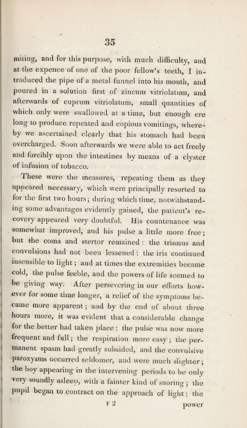 miting, and for this purpose, with much difficulty, and I at the expence of one of the poor fellow’s teeth, I in- I troduced the pipe of a metal funnel into his mouth, and ;| poured in a solution first of zincum vitriolatum, and afterwards of cuprum vitriolatum, small quantities of which only were swallowed at a time, but enough ere ! long to produce repeated and copious vomitings, where- : by we ascertained clearly that his stomach had been ! overcharged. Soon afterwards we w^ere able to act freely and forcibly upon the intestines by means of a clyster of infusion of tobacco. I - These were the measures, repeating them as they ; appeared necessary, which were principally resorted to for the first two hours; during which time, notwithstand- I ing some advantages evidently gained, the patient’s re- I coverj/ appeared very doubtful. His countenance was . somewhat improved, and his pulse a little more free • but the coma and stertor remained : the trismus and i| convulsions had not been lessened c the iris continued insensible to light; and at times the extremities became I cold, the pulse feeble, and the powers of life seemed to I be giving way. After persevering in our efforts how- I ever for some time longer, a relief of the symptoms be- I came more apparent; and by the end of about three I hours more, it was evident that a considerable change Ij for the better had taken place : the pulse was now more I frequent and full; the respiration more easy ; the per- ! manent spasm had greatly subsided, and the convulsive paroxysms occurred seldomer, and were much slighter; ! the boy appearing in the intervening periods to be only j very soundly asleep, with a fainter kind of snoring ; the I pupil began to contract on the approach of light; the F 2 power
