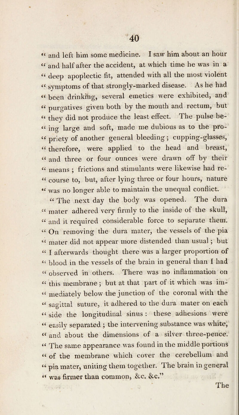 and left him some medicine. I saw him about an hour and half after the accident, at which time he was in a deep apoplectic fit, attended with all the most violent symptoms of that strongly-marked disease. Ashe had been drinkihg, several emetics were exhibited, and purgatives given both by the mouth and rectum, but they did not produce the least effect. The pulse be- ing large and soft, made me dubious as to the pro- priety of another general bleeding ; cupping-glasses, therefore, were applied to the head and breast, ‘‘ and three or four ounces were drawn off by their means ; frictions and stimulants were likewise had re- course to, but, after lying three or four hours, nature was no longer able to maintain the unequal conflict. The next day the body was opened. The dura mater adhered very firmly to the inside of the skull, and it required considerable force to separate them. On removing the dura mater, the vessels of the pia mater did not appear more distended than usual; but I afterwards thought there was a larger proportion of blood in the vessels of the brain in general than I had observed in others. There was no inflammation on this membrane ; but at that part of it which was im- mediately below the junction of the coronal with the sagittal suture, it adhered to the dura mater on each side the longitudinal sinus : these adhesions were ‘‘ easily separated ; the intervening substance was white^,' ‘‘and about the dimensions of a silver three-pence. “ The same appearance was found in the middle portions “ of the membrane which cover the cerebellum and “ pia mater, uniting them together. The brain in general “ was firmer than common, &c. &c.”