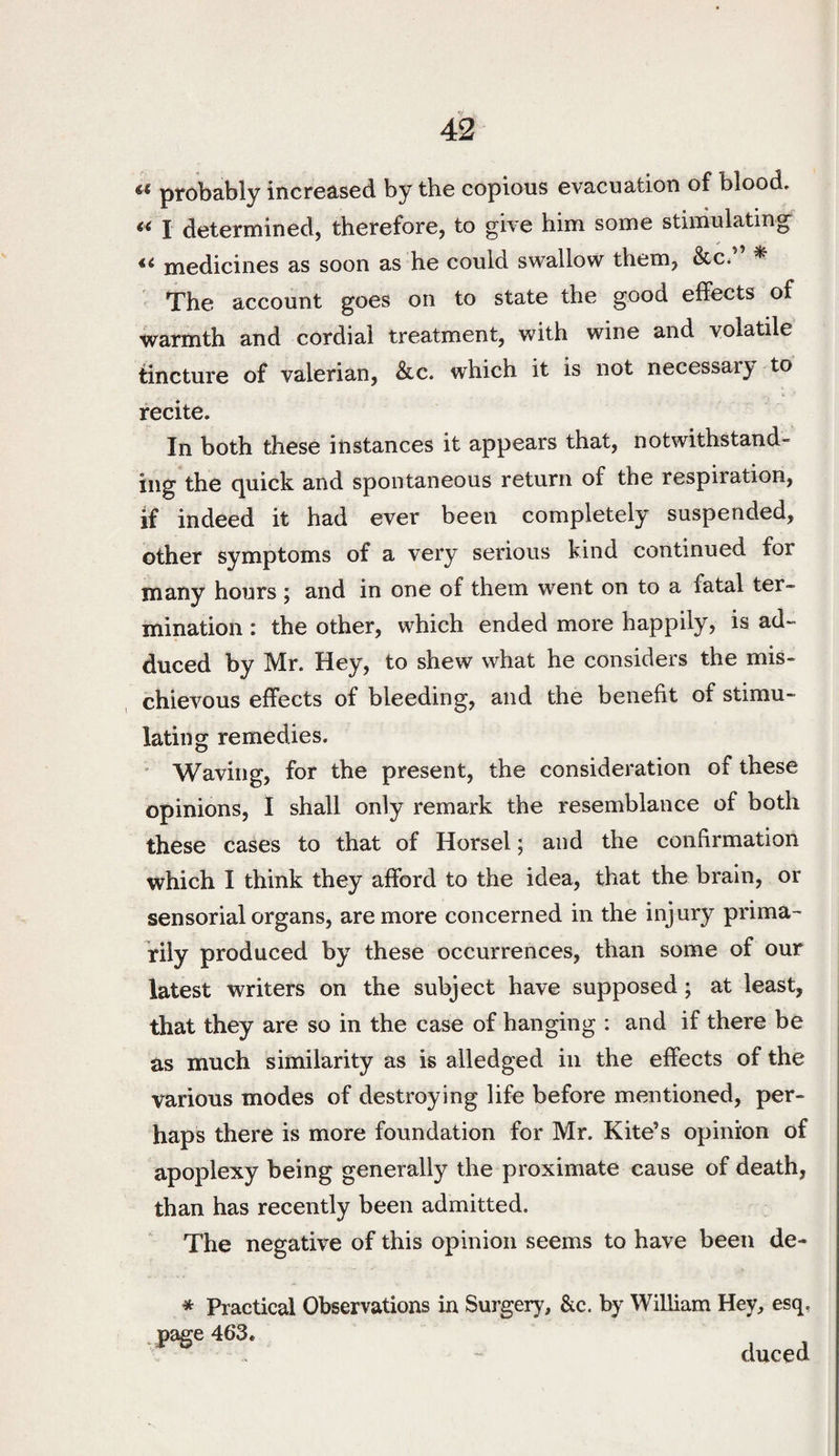 V 42 probably increased by the copious evacuation of blood, I determined, therefore, to give him some stimulating medicines as soon as he could swallow them, &c, * The account goes on to state the good effects of warmth and cordial treatment, with wine and volatile tincture of valerian, Sic. which it is not necessary to recite. In both these instances it appears that, notwithstand¬ ing the quick and spontaneous return of the respiration, if indeed it had ever been completely suspended, other symptoms of a very serious kind continued for many hours ; and in one of them went on to a fatal ter¬ mination : the other, which ended more happily, is ad¬ duced by Mr. Hey, to shew what he considers the mis¬ chievous effects of bleeding, and the benefit of stimu¬ lating remedies. ' Waving, for the present, the consideration of these opinions, I shall only remark the resemblance of both these cases to that of Horsel; and the confirmation which I think they afford to the idea, that the brain, or sensorial organs, are more concerned in the inj ury prima¬ rily produced by these occurrences, than some of our latest writers on the subject have supposed; at least, that they are so in the case of hanging : and if there be as much similarity as is alledged in the effects of the various modes of destroying life before mentioned, per¬ haps there is more foundation for Mr. Kite’s opinion of apoplexy being generally the proximate cause of death, than has recently been admitted. The negative of this opinion seems to have been de- * Practical Observations in Surgery, &c. by William Hey, esq, * page 463. duced