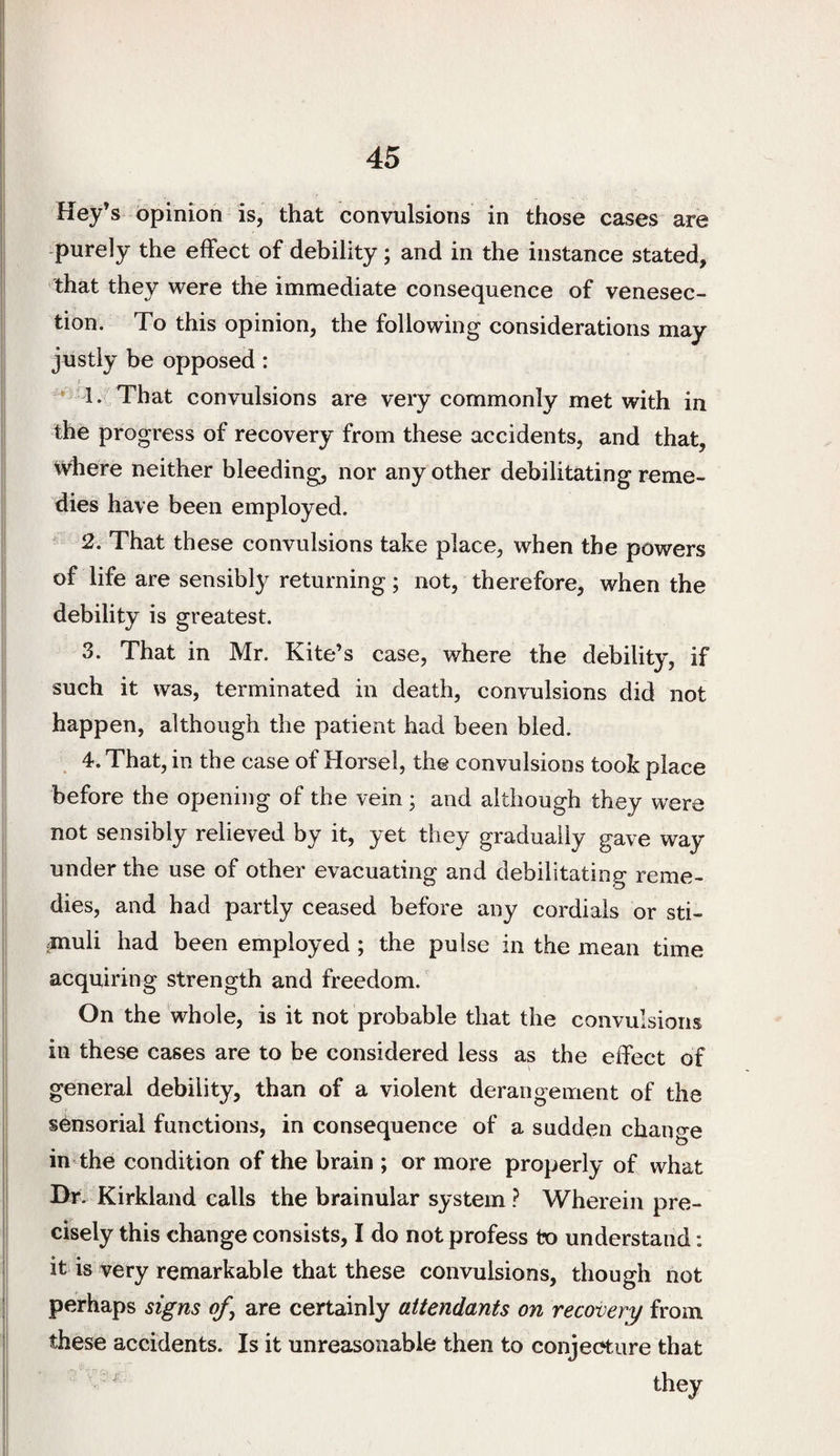 Hey’s opinion is, that convulsions in those cases are -purely the effect of debility; and in the instance stated, that they were the immediate consequence of venesec¬ tion. To this opinion, the following considerations may justly be opposed: f * 1. That convulsions are very commonly met with in the progress of recovery from these accidents, and that, where neither bleeding, nor any other debilitating reme¬ dies have been employed. ' 2. That these convulsions take place, when the powers of life are sensibly returning; not, therefore, when the debility is greatest. 3. That in Mr. Kite’s case, where the debility, if such it was, terminated in death, convulsions did not happen, although the patient had been bled. 4. That, in the case of Horsel, the convulsions took place before the opening of the vein; and although they were not sensibly relieved by it, yet they gradually gave way under the use of other evacuating and debilitating reme¬ dies, and had partly ceased before any cordials or sti¬ muli had been employed ; the pulse in the mean time acquiring strength and freedom. On the whole, is it not probable that the convulsions in these cases are to be considered less as the effect of general debility, than of a violent derangement of the sensorial functions, in consequence of a sudden chano-e in the condition of the brain ; or more properly of what Br. Kirkland calls the brainular system ? Wherein pre¬ cisely this change consists, I do not profess to understand: it is very remarkable that these convulsions, though not perhaps signs of^ are certainly attendants on recovery from these accidents. Is it unreasonable then to conjeeture that
