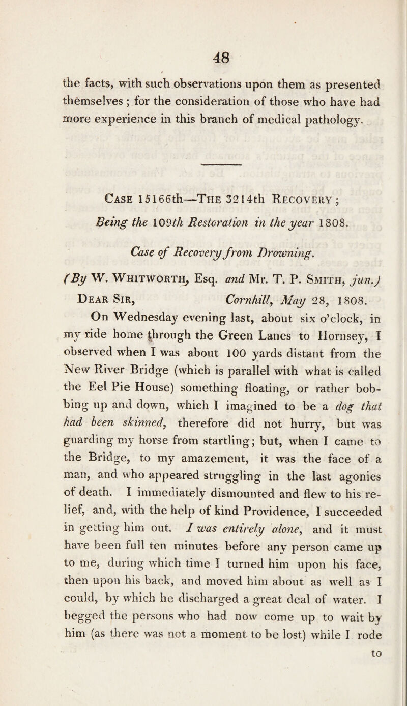 the facts, with such observations upon them as presented themselves ; for the consideration of those who have had more experience in this branch of medical pathology. Case I5l66th—The 3214th Recovery; Being the \Odth Restoration in the year 1808. Case of Recovery from Droxvning. (By W. Whitworth^ Esq. and Mr. T. P. Smith, jun.J Dear Sir, Cornhill, May 28, 1808. On Wednesday evening last, about six o’clock, in my ride home |hrough the Green Lanes to Hornsey, I observed when I was about 100 yards distant from the New River Bridge (which is parallel with what is called the Eel Pie House) something floating, or rather bob¬ bing up and down, which I imagined to be a dog that had been skinned, therefore did not hurry, but was guarding my horse from startling; but, when I came to the Bridge, to my amazement, it was the face of a man, and who appeared struggling in the last agonies of death. I immediately dismounted and flew to his re¬ lief, and, with the help of kind Providence, I succeeded in getting him out. I was entirely alone, and it must have been full ten minutes before any person came up to me, during which time I turned him upon his face, then upon his back, and moved him about as well as I could, by which he discharged a great deal of water. I begged the persons who had now come up to wait by him (as there was not a moment to be lost) while I rode