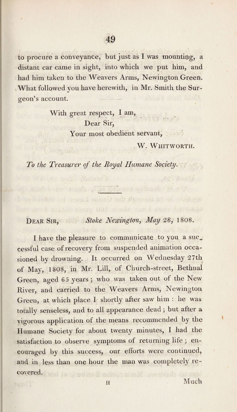to procure a conveyance, but just as 1 was mountiog, a distant car came in sight, into which we put him, and had him taken to the Weavers Arms, Newington Green. .What followed you have herewith, in Mr. Smith the Sur- sreon’s account. O With great respect, I am, Dear Sir, Your most obedient servant, . W. Whitworth. To the Treasurer of the Royal Humane Society. - Dear Sir, Stoke Newington, May 28, 1808. I have the pleasure to communicate to you a suc„ cessful case of recovery from suspended animation occa¬ sioned by drowning. It occurred on Wednesday 27th of May, 1808, in Mr. Lill,. of Church-street, Bethnal Green, aged 65 years ; who was taken out of the New River, and carried to the Weavers Arms, Newington Green, at which place I shortly after saw him : he was totally senseless, and to all appearance dead; but after a vigorous application of the means recommended by the Humane Society for about twenty minutes, I had the satisfaction to observe symptoms of returning life ; en¬ couraged by this success, our efforts were continued, and in less than one hour the man was completely re¬ covered. H Much