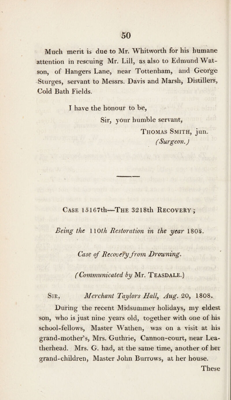 Much merit is due to Mr. Whitworth for his humane attention in rescuing Mr. Lill, as also to Edmund Wat¬ son, of Hangers Lane, near Tottenham, and George •Sturges, servant to Messrs. Davis and Marsh, Distillers, Cold Bath Fields. I have the honour to be. Sir, your humble servant, Thomas Smith, jun. ( Surgeon.) Case 15167th—The 3218th Recovery; Being the WOth Restoration in the year 1808. t Case of Recovery from Drowning, (Communicated by Mr. Teasdale.) Sir, Merchant Taylors Hall, Hug. 20, 1808* During the recent Midsummer holidays, my eldest son, who is just nine years old, together with one of his school-fellows. Master Wathen, was on a visit at his grand-mother’s, Mrs. Guthrie, Cannon-court, near Lea- therhead. Mrs. G. had, at the same time, another of her grand-children. Master John Burrows, at her house. These